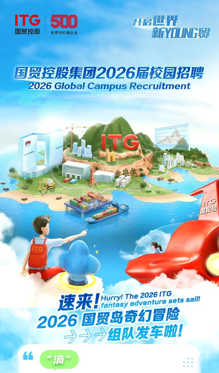 <p>ITG</p>
<p>5OD</p>
<p>开启世界</p>
<p>国贸控股</p>
<p>世界500强企业</p>
<p>新Y江ING贸</p>
<p>国贸控股集团2026届校园招聘</p>
<p>2026 Global Campus Recruitment</p>
<p>TG</p>
<p>/TG</p>
<p>国贸号</p>
<p>速来</p>
<p>Hurry! The 2026 1TG</p>
<p>fantasy adventure sets sail!</p>
<p>2026国贸岛奇幻冒险</p>
<p>&rarr;&rarr;&rarr;组队发车啦!</p>
<p>&ldquo;滴</p>
<p></p>
