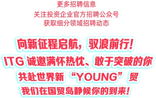 <p>更多招聘信息</p>
<p>关注投资企业官方招聘公众号</p>
<p>获取细分领域招聘动态</p>
<p>向新征程启航</p>
<p>驭浪前行!</p>
<p>TGu</p>
<p>诚邀满不热忱</p>
<p>敢于突破的你</p>
<p>CYOUNG</p>
<p>共赴世界新</p>
<p>5</p>
<p>贸</p>
<p>我们在国贸岛静候你的到来！</p>
