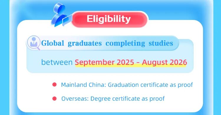 <p>Eligibility</p>
<p>Global</p>
<p>graduates completing studies</p>
<p>between s</p>
<p>September 2025 - August 2026</p>
<p>Mainland China: Graduation certificate as proof</p>
<p>Overseas: Degree certificate as proof</p>
