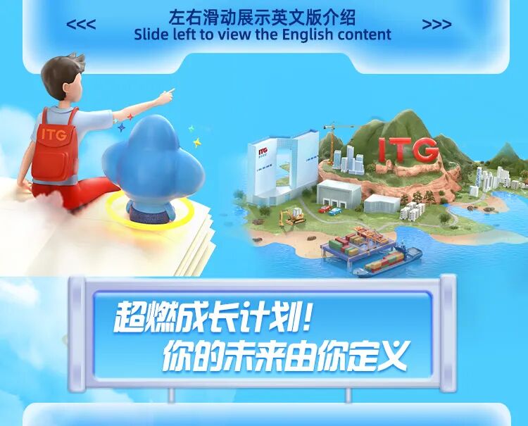 <p>左右滑动展示英文版介绍</p>
<p>KKK</p>
<p>>>></p>
<p>Slide left to view the English content</p>
<p>ITG</p>
<p>TG</p>
<p>超燃成长计排</p>
<p>你的未来由你定义</p>
