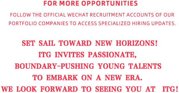 <p>FOR MORE OPPO.RTU.N IMIES</p>
<p>FOLLOW THE OFFIGIAL WECHAT REGRUITMENTACCOUNTSOFOUR</p>
<p>PORTFOLIOICO MPANIESTO ACCESSSPECIALIZEDIHIRIN.GIU.D'ATES:</p>
<p>SET SAILTOWARD NEW HORIZONS!</p>
<p>ITG</p>
<p>INVITES</p>
<p>PASSIONATE</p>
<p>BOUNDARY-PUSHING</p>
<p>YOUNG</p>
<p>TALENTS</p>
<p>TO</p>
<p>EMBARK</p>
<p>ON</p>
<p>A</p>
<p>NEW</p>
<p>ERA</p>
<p>WE LOOK FORWARD TOISEEINGYOU AT</p>
<p>ITG!</p>
