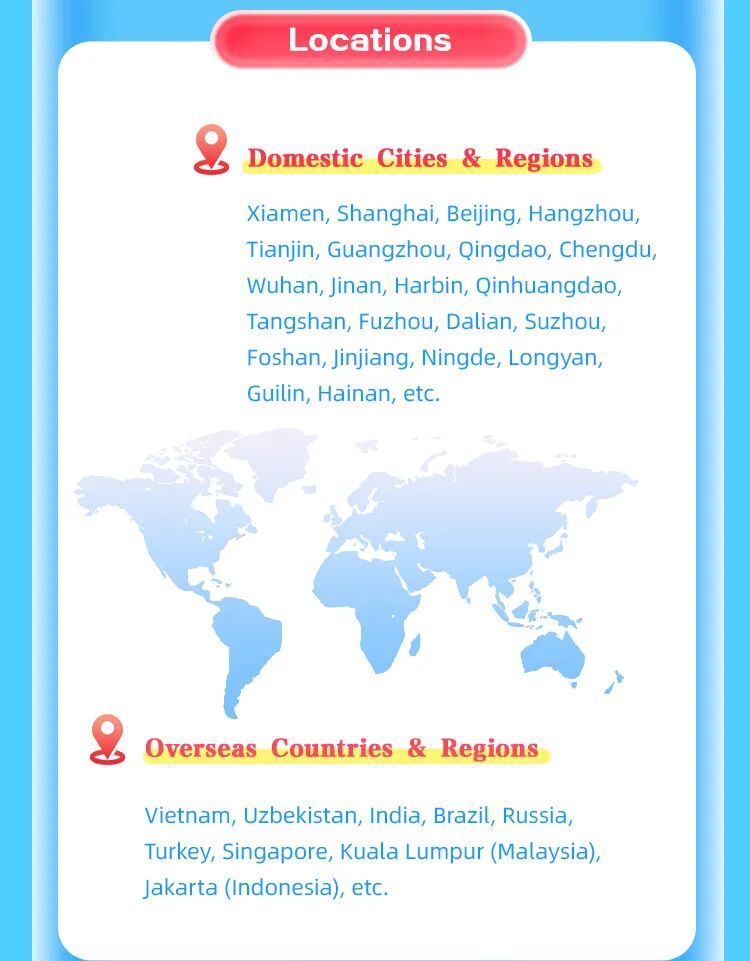 <p>Locations</p>
<p>Domestic Cities & Regions</p>
<p>Xiamen, Shanghai, Beijing, Hangzhou,</p>
<p>Tianjin, Guangzhou, Qingdao, Chengdu</p>
<p>Wuhan, Jinan, Harbin, Qinhuangdao,</p>
<p>Tangshan, Fuzhou, Dalian, Suzhou,</p>
<p>Foshan, Jinjiang, Ningde, Longyan,</p>
<p>Guilin, Hainan, etc.</p>
<p>Overseas Countries & Regions</p>
<p>Vietnam, Uzbekistan, India, Brazil, Russia,</p>
<p>Turkey, Singapore, Kuala Lumpur (Malaysia)</p>
<p>Jakarta (Indonesia), et..</p>
