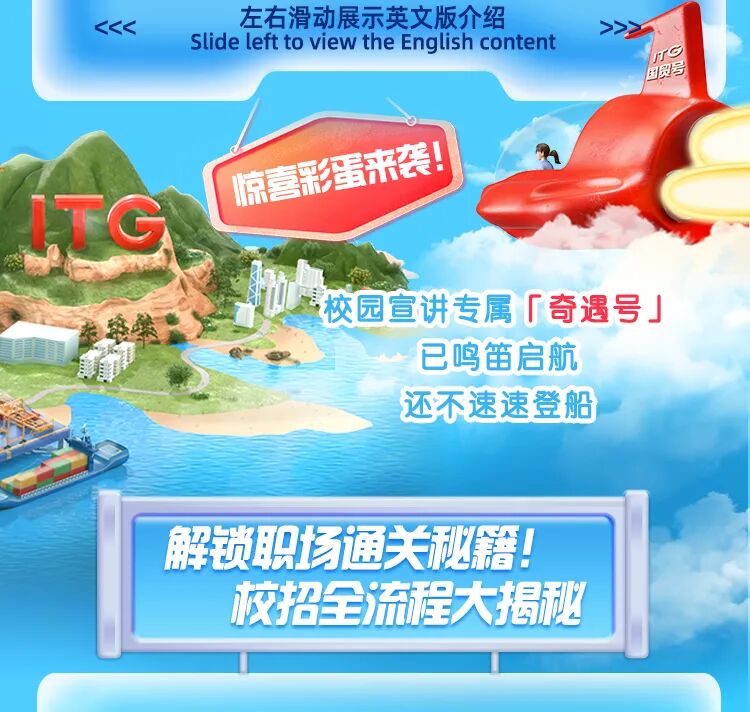 <p>左右滑动展示英文版介绍</p>
<p>KKK</p>
<p>slide left to view the English content</p>
<p>TG</p>
<p>国贸号</p>
<p>惊喜彩蛋来袭！</p>
<p>TG</p>
<p>校园宣讲专属「奇遇号」</p>
<p>路菜</p>
<p>已鸣笛启航</p>
<p>还不速速登船</p>
<p>解锁职场通关泌糕</p>
<p>校招全流程大揭秘</p>
