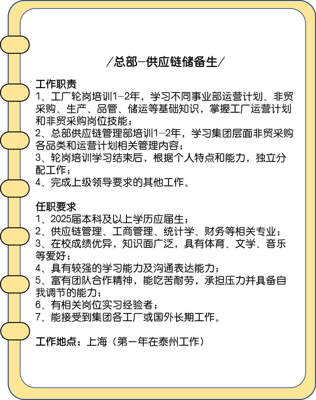 <p>/总部-供应链储备生/</p>
<p>工作职责</p>
<p>1、工厂轮岗培训1-2年，学习不同事业部运营计划、非贸<br/>采购、生产、品管、储运等基础知识，掌握工厂运营计划<br/>和非贸采购岗位技能;</p>
<p>2、总部供应链管理部培训1-2年，学习集团层面非贸采购<br/>各品类和运营计划相关管理内容;</p>
<p>3、轮岗培训学习结束后，根据个人特点和能力，独立分<br/>配工作;</p>
<p>4、完成上级领导要求的其他工作。</p>
<p>任职要求</p>
<p>1、2025届本科及以上学历应届生;</p>
<p>2、供应链管理、工商管理、统计学、财务等相关专业;<br/>3、在校成绩优异，知识面广泛，具有体育、文学、音乐<br/>等爱好;</p>
<p>4、具有较强的学习能力及沟通表达能力;</p>
<p>5、富有团队合作精神，能吃苦耐劳，承担压力并具备自<br/>我调节的能力;</p>
<p>6、有相关岗位实习经验者;</p>
<p>7、能接受到集团各工厂或国外长期工作。</p>
<p>工作地点:上海(第一年在泰州工作)</p>
