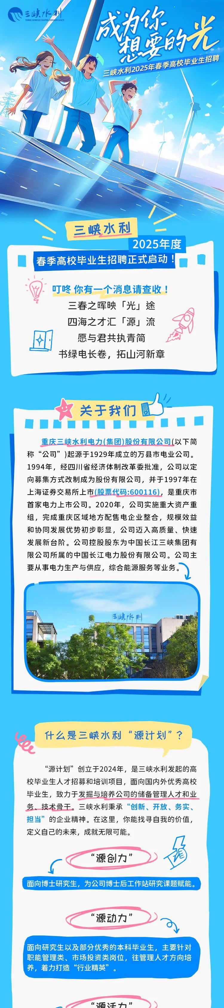 <p>三峡水利</p>
<p>TIEOGCNSAENECOYOECVAN为你</p>
<p>人的光</p>
<p>心5春季高权毕业生招聘</p>
<p>三峡水利20</p>
<p>三峡水利</p>
<p>2025年度</p>
<p>春季高校毕业生招聘正式启动! </p>
<p>叮咚你有一一个消息请查收!</p>
<p>三春之晖映「光」途</p>
<p>四海之才汇「源」流</p>
<p>愿与君共执青简</p>
<p>书绿电长卷,拓山河新章</p>
<p>关于我们图</p>
<p>重庆三峡水利电力(集团)股份有限公司(以下简</p>
<p>称“公司”)起源于1929年成立的万县市电业公司。</p>
<p>1994年,经四川省经济体制改革委批准,公司以定</p>
<p>向募集方式改制成为股份有限公司,并于1997年在</p>
<p>上海证券交易所.上市(股票代码:600116),是重庆市</p>
<p>首家电力上市公司。2020年,公司实施重大资产重</p>
<p>组,完成重庆区域地方配售电企业整合,规模效益</p>
<p>和协同发展优势初步彰显,公司迈入高质量、快速</p>
<p>发展新台阶。公司控股股东为中国长江三峡集团有</p>
<p>限公司所属的中国长江电力股份有限公司。公司主</p>
<p>要从事电力生产与供应,综合能源服务等业务。</p>
<p>業三峡阡制</p>
<p>什么是三峡水利“源计划”?</p>
<p>e</p>
<p>“源计划”创立于2024年,是三峡水利发起的高</p>
<p>校毕业生人才招募和培训项目,面向国内外优秀高校</p>
<p>毕业生,致力于发掘与培养公司的储备管理人才和业</p>
<p>务、技术骨干。三峡水利秉承“创新、开放、务实、</p>
<p>担当”的企业精神。在这里,你能找寻自我的价值,</p>
<p>定义自己的未来,成就无限可能。</p>
<p>源创力”</p>
<p>面向博 士研究生,为公司博士后工作站研究课题赋能。</p>
<p>源动力”</p>
<p>I面向研究生以及部分优秀的本科毕业生,主要针对</p>
<p>职能管理类、市场投资类岗位,往管理人才方向培</p>
<p>' 养,着力打造“行业精英”</p>
<p>“陌迁力”</p>
