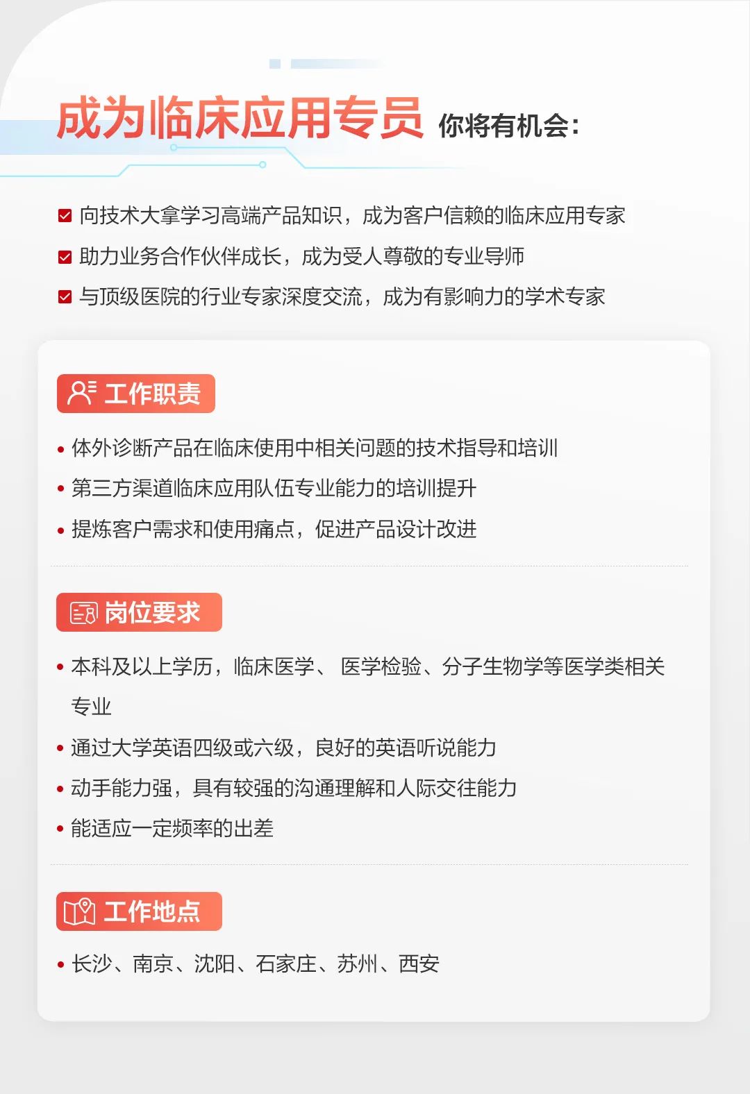 <p>成为临床应用专员你将有机会:</p>
<p>向技术大拿学习高端产品知识, 成为客户信赖的临床应用专家</p>
<p>☐助力业务合作伙伴成长,成为受人尊敬的专业导师</p>
<p>☐与顶级医院的行业专家深度交流,成为有影响力的学术专家</p>
<p>&工作职责</p>
<p> 体外诊断产品在临床使用中相关问题的技术指导和培训</p>
<p> 第三方渠道临床应用队伍专业能力的培训提升</p>
<p> 提炼客户需求和使用痛点,促进产品设计改进</p>
<p>8岗位要求</p>
<p> 本科及以上学历,临床医学、医学检验、分子生物学等医学类相关</p>
<p>专业</p>
<p> 通过大学英语四级或六级,良好的英语听说能力</p>
<p> 动手能力强,具有较强的沟通理解和人际交往能力</p>
<p> 能适应一定频率的出差</p>
<p>凹工作地点</p>
<p> 长沙、南京、沈阳、石家庄、苏州、西安</p>
