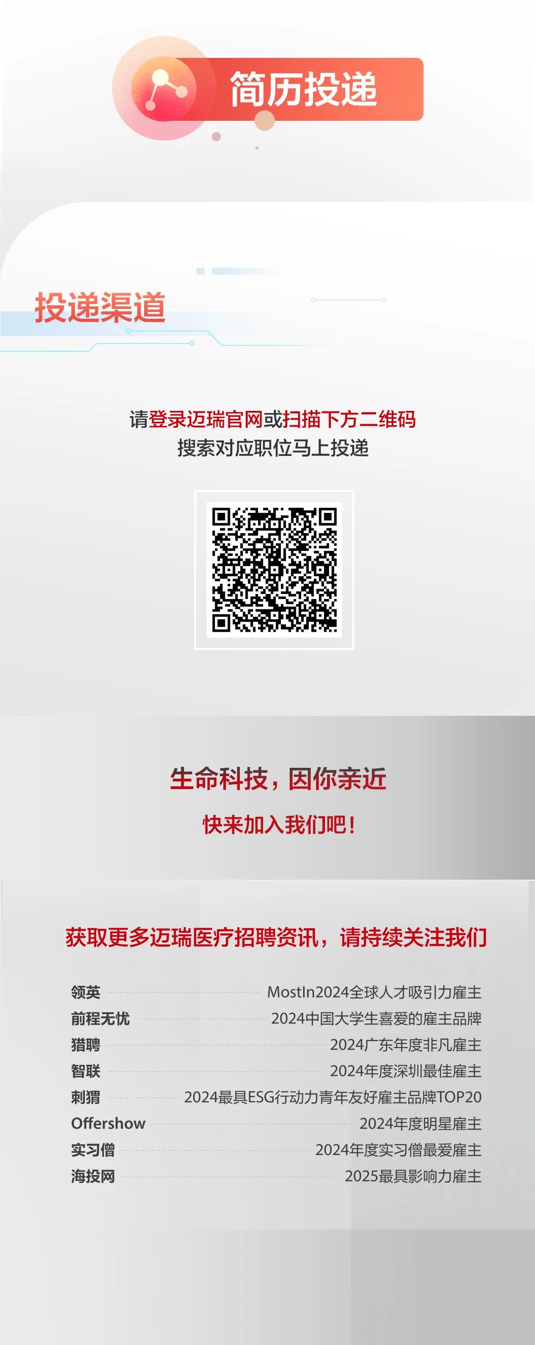 <p>简历投递</p>
<p>投递渠道</p>
<p>请登录迈瑞官网或扫描下方二维码<br/>搜索对应职位马上投递</p>
<p>生命科技，因你亲近</p>
<p>快来加入我们吧!</p>
<p>获取更多迈瑞医疗招聘资讯，请持续关注我们</p>
<p>领英</p>
<p>前程无忧<br/>猎聘</p>
<p>智联</p>
<p>刺猬</p>
<p>Offershow<br/>实习僧</p>
<p>海投网</p>
<p>MostIn2024全球人才吸引力雇主<br/>2024中国大学生喜爱的雇主品牌</p>
<p>2024广东年度非凡雇主<br/>2024年度深圳最佳雇主</p>
<p>2024最具ESG行动力青年友好雇主品牌TOP20</p>
<p>2024年度明星雇主</p>
<p>2024年度实习僧最爱雇主</p>
<p>2025最具影响力雇主</p>
