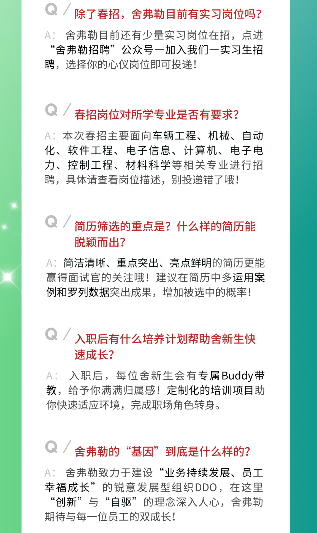 <p>除了春招，舍弗勒目前有实习岗位吗?<br/>A:舍弗勒目前还有少量实习岗位在招，点进<br/>“舍弗勒招聘”公众号一加入我们一实习生招<br/>聘，选择你的心仪岗位即可投递!</p>
<p>Q/<br/>春招岗位对所学专业是否有要求?<br/>A:本次春招主要面向车辆工程、机械、自动<br/>化、软件工程、电子信息、计算机、电子电<br/>力、控制工程、材料科学等相关专业进行招<br/>聘，具体请查看岗位描述，别投递错了哦!</p>
<p>简历筛选的重点是?什么样的简历能<br/>脱颖而出?</p>
<p>A:简洁清晰、重点突出、亮点鲜明的简历更能<br/>赢得面试官的关注哦!建议在简历中多运用案<br/>例和罗列数据突出成果，增加被选中的概率!</p>
<p>Q<br/>入职后有什么培养计划帮助舍新生快<br/>速成长?</p>
<p>A:入职后，每位舍新生会有专属Buddy带<br/>教，给予你满满归属感!定制化的培训项目助<br/>你快速适应环境，完成职场角色转身。</p>
<p>Q<br/>舍弗勒的“基因”到底是什么样的?<br/>A:舍弗勒致力于建设“业务持续发展、员工<br/>幸福成长”的锐意发展型组织DDO，在这里<br/>“创新”与“自驱”的理念深入人心，舍弗勒<br/>期待与每一位员工的双成长!</p>
