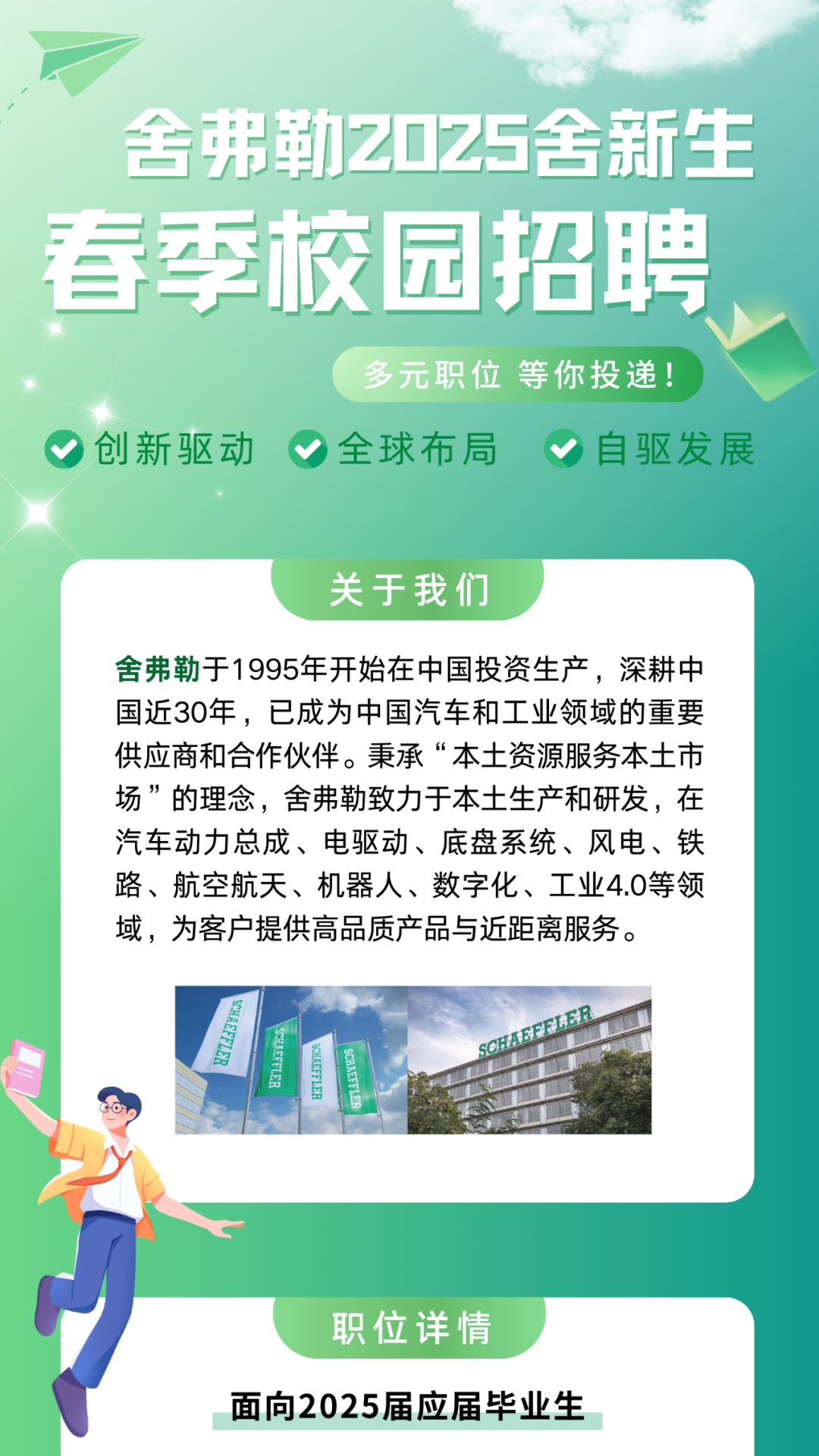<p>0Z</p>
<p>春季校园招聘</p>
<p>职位详情</p>
<p>面向2025届应届毕业生</p>

<table>
<tr><td></td>
<td>舍弗</td>
<td>勒Z</td>
<td></td>
<td></td>
<td colspan="2">5舍新生</td>
</tr>
<tr><td></td>
<td></td>
<td rowspan="2"></td>
<td rowspan="2"></td>
<td></td>
<td rowspan="2"></td>
<td></td>
</tr>
<tr><td></td>
<td></td>
<td rowspan="2"></td>
<td></td>
</tr>
<tr><td colspan="2"></td>
<td></td>
<td></td>
<td></td>
<td></td>
</tr>
<tr><td colspan="3"></td>
<td></td>
<td></td>
<td></td>
<td></td>
</tr>
<tr><td colspan="7">多元职位等你投递创新驱动全球布局 自驱发展关于我们舍弗勒于1995年开始在中国投资生产,深耕中国近30年,已成为中国汽车和工业领域的重要供应商和合作伙伴。秉承“本土资源服务本土市场”的理念,舍弗勒致力于本土生产和研发,在汽车动力总成、电驱动、底盘系统、风电、铁路、航空航天、机器人、数字化、工业4.0等领域,为客户提供高品质产品与近距离服务。A</td>
</tr>
<tr><td colspan="2"></td>
<td colspan="3"></td>
<td colspan="2"></td>
</tr>
</table>
