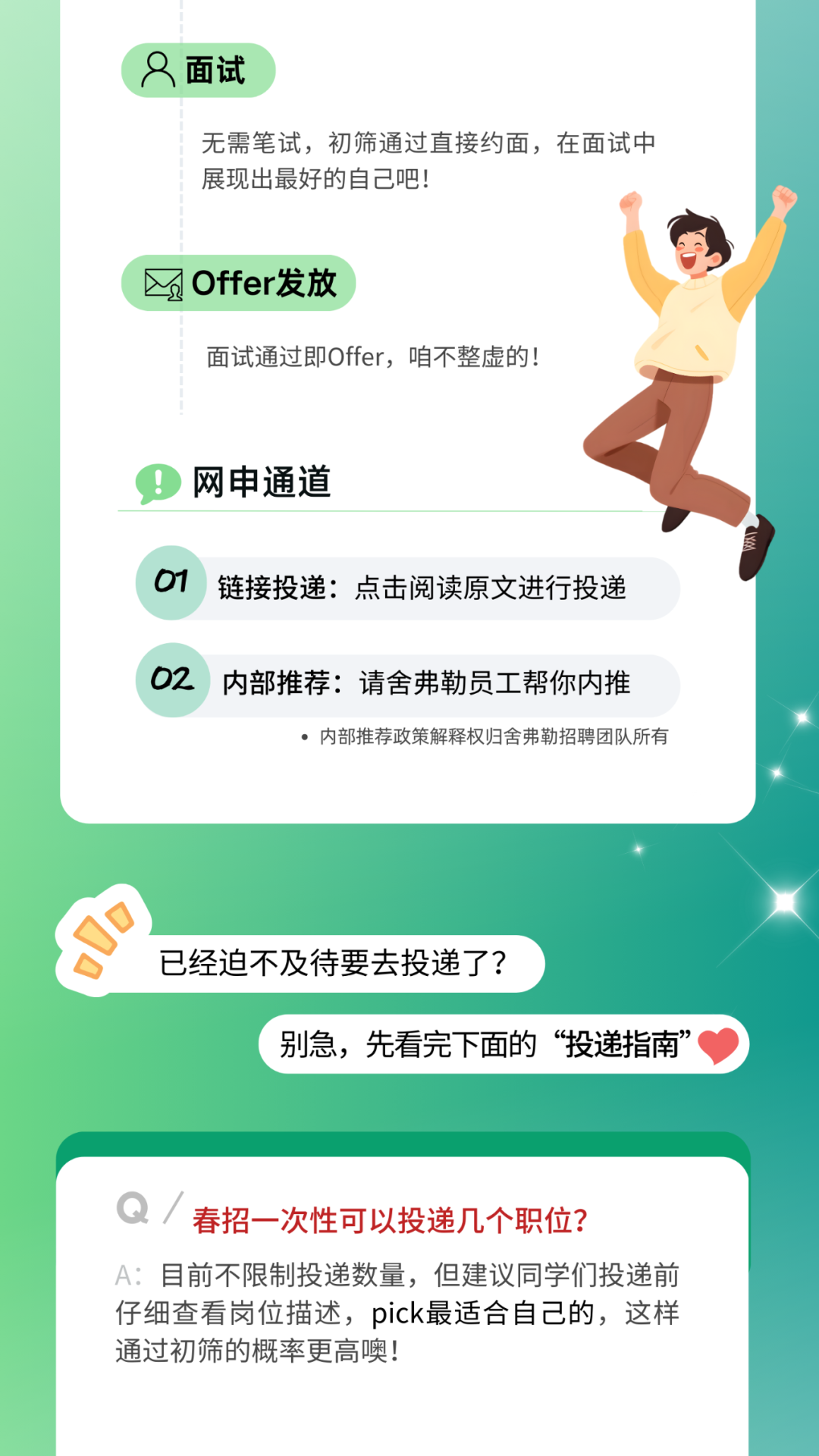 <p>面试</p>
<p>无需笔试，初筛通过直接约面，在面试中<br/>展现出最好的自己吧!</p>
<p>入</p>
<p>Offer发放</p>
<p>面试通过即Offer，咱不整虚的!</p>
<p>网申通道</p>
<p>01</p>
<p>链接投递:点击阅读原文进行投递</p>
<p>02</p>
<p>内部推荐:请舍弗勒员工帮你内推</p>
<p>内部推荐政策解释权归舍弗勒招聘团队所有</p>
<p>已经迫不及待要去投递了?</p>
<p>别急，先看完下面的“投递指南”</p>
<p>Q/<br/>春招一次性可以投递几个职位?</p>
<p>A:目前不限制投递数量，但建议同学们投递前<br/>仔细查看岗位描述，pick最适合自己的，这样<br/>通过初筛的概率更高噢!</p>
