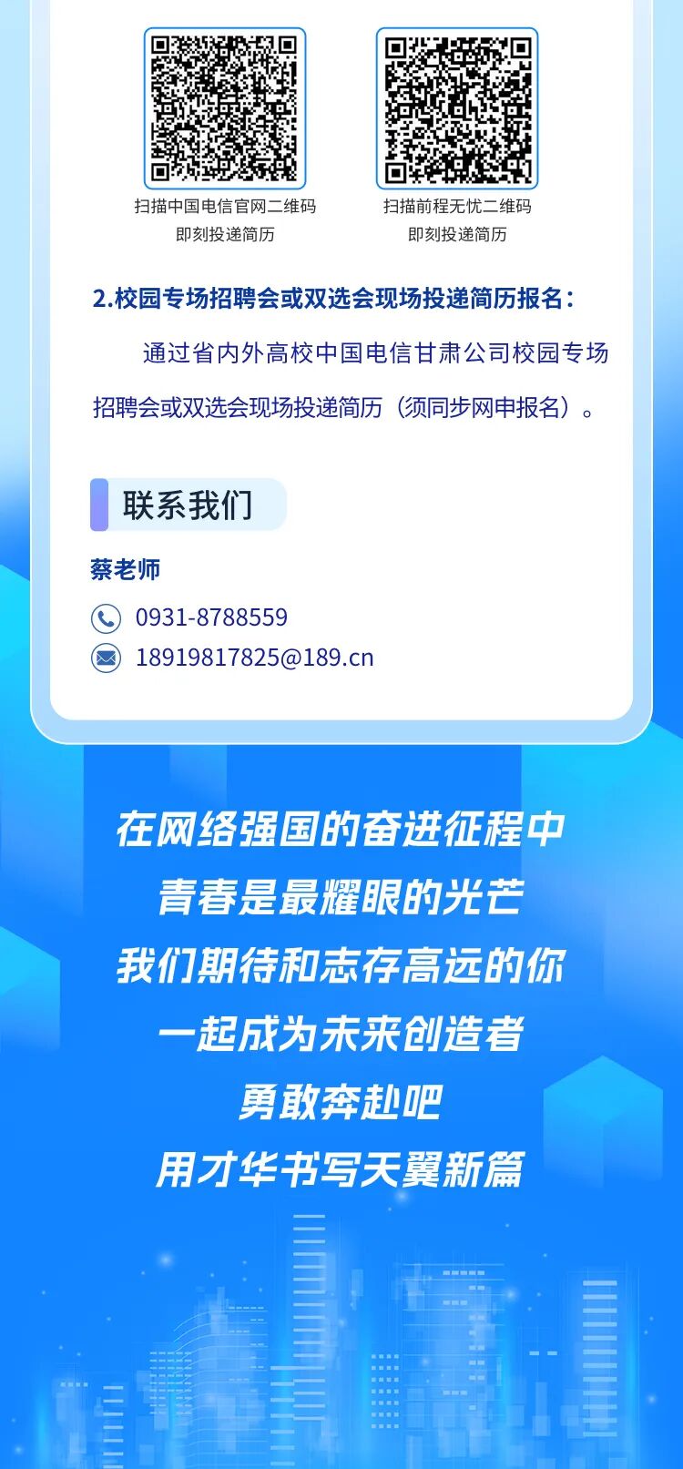 <p>扫描中国电信官网二维码</p>
<p>扫描前程无忧二维码</p>
<p>即刻投递简历</p>
<p>即刻投递简历</p>
<p>2.校园专场招聘会或双选会现场投递简历报名：</p>
<p>通过省内外高校中国电信甘肃公司校园专场</p>
<p>招聘会或双选会现场投递简历</p>
<p>（须同步网申报名）</p>
<p>联系我们</p>
<p>蔡老师</p>
<p>0931-8788559</p>
<p>****</p>
<p>在网络强国的奋进征程中</p>
<p>青春是最耀眼的光芒</p>
<p>我们期待和志存高远的你</p>
<p>一起成为未来创造者</p>
<p>勇敢奔超吧</p>
<p>用才华书写天翼新篇</p>
