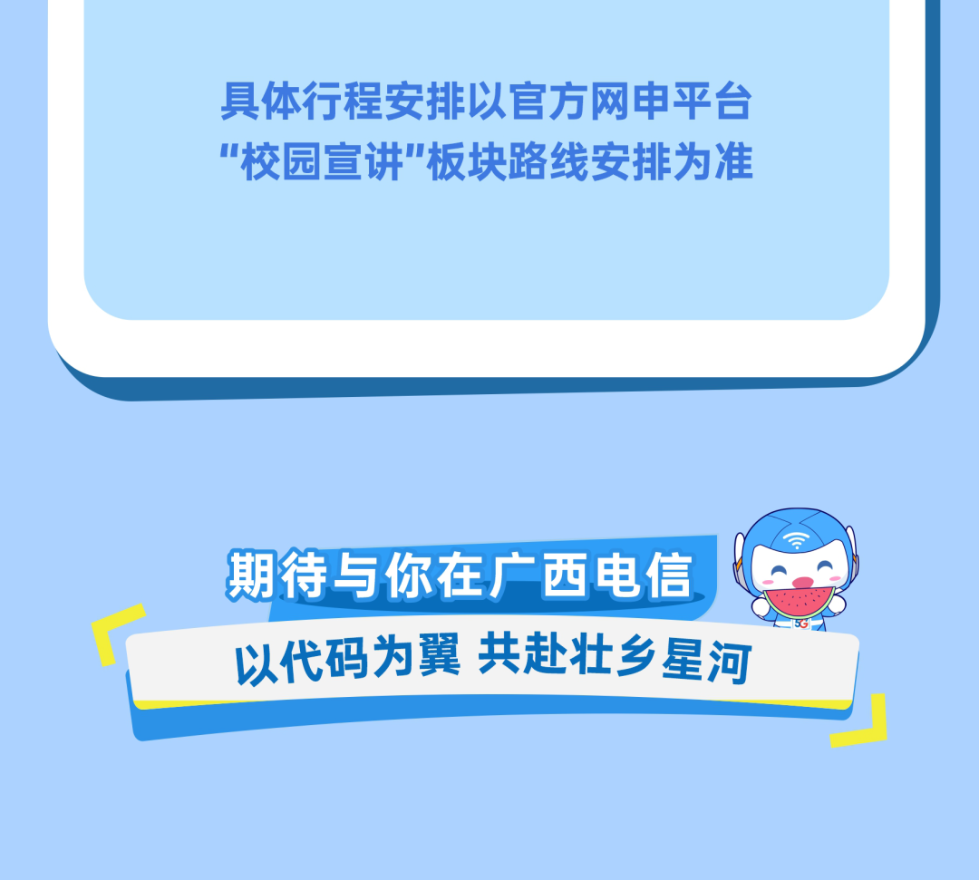 <p>具体行程安排以官方网申平台</p>
<p>校园宣讲板块路线安排为准</p>
<p>期待与你在广西电信</p>
<p>共赴壮乡星河</p>
<p>以代码为翼</p>

