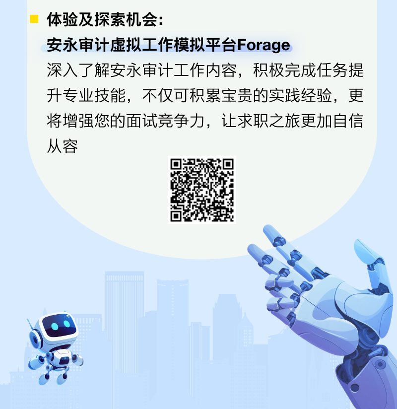 <p>体验及探索机会:</p>
<p>安永审计虚拟工作模拟平台Forage</p>
<p>深入了解安永审计工作内容,积极完成任务提</p>
<p>升专业技能,不仅可积累宝贵的实践经验,更</p>
<p>将增强您的面试竞争力,让求职之旅更加自信</p>
<p>从容</p>
