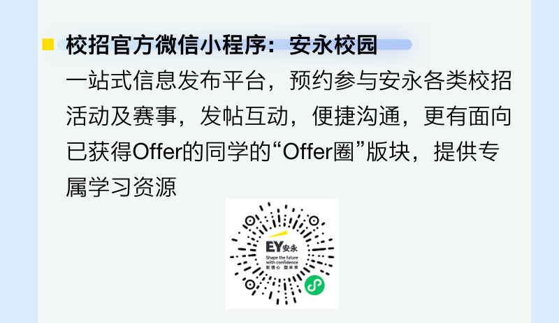 <p>校招官方微信小程序:安永校园</p>
<p>一站式信息发布平台，预约参与安永各类校招<br/>活动及赛事，发帖互动，便捷沟通，更有面向<br/>已获得Offer的同学的“Offer圈”版块，提供专<br/>属学习资源</p>
<p>EY安永</p>
<p>Sheee thetiulture</p>
