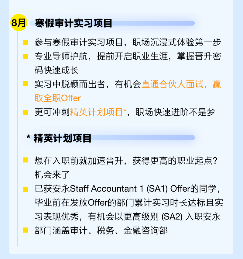 <p>8月</p>
<p>寒假审计实习项目</p>
<p>参与寒假审计实习项目，职场沉浸式体验第一步<br/>专业导师护航，提前开启职业生涯，掌握晋升密<br/>码快速成长</p>
<p>实习中脱颖而出者，有机会直通合伙人面试，赢<br/>取全职Offer</p>
<p>更可冲刺精英计划项目*，职场快速进阶不是梦</p>
<p>*精英计划项目</p>
<p>想在入职前就加速晋升，获得更高的职业起点?<br/>机会来了</p>
<p>已获安永Staff Accountant 1(SA1) Offer的同学，<br/>毕业前在发放Offer的部门累计实习时长达标且实<br/>习表现优秀，有机会以更高级别(SA2)入职安永<br/>部门涵盖审计、税务、金融咨询部</p>
