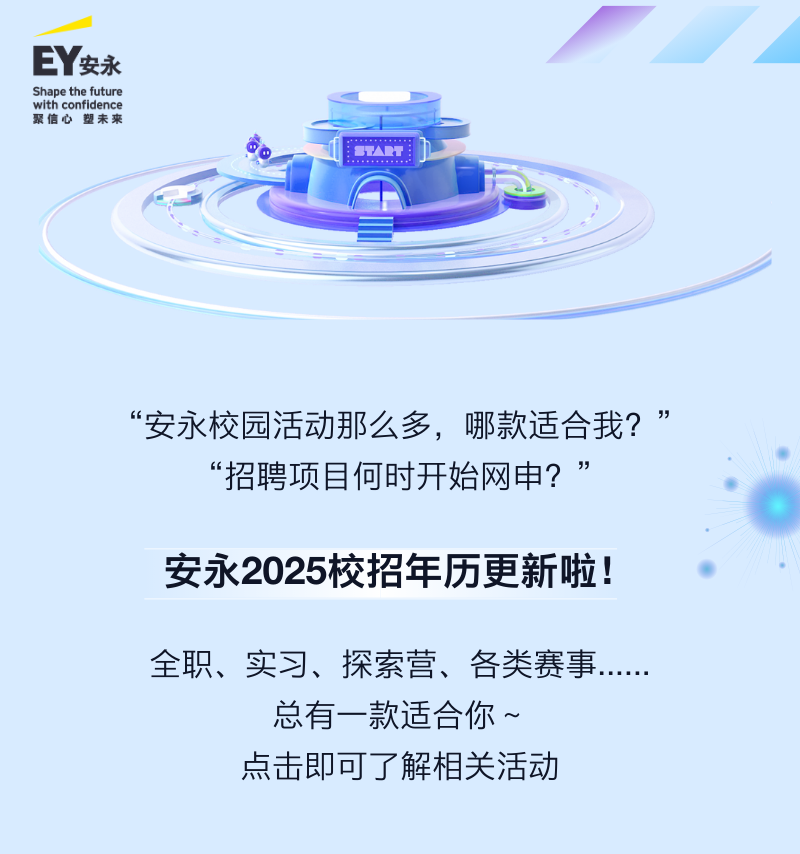<p>EY安永</p>
<p>Shape the future<br/>with confidence<br/>聚信心塑未来</p>
<p>A</p>
<p>“安永校园活动那么多，哪款适合我?<br/>”<br/>“招聘项目何时开始网申?<br/>”</p>
<p>安永2025校招年历更新啦!</p>
<p>全职、实习、探索营、各类赛事</p>
<p>总有一款适合你~<br/>点击即可了解相关活动</p>
