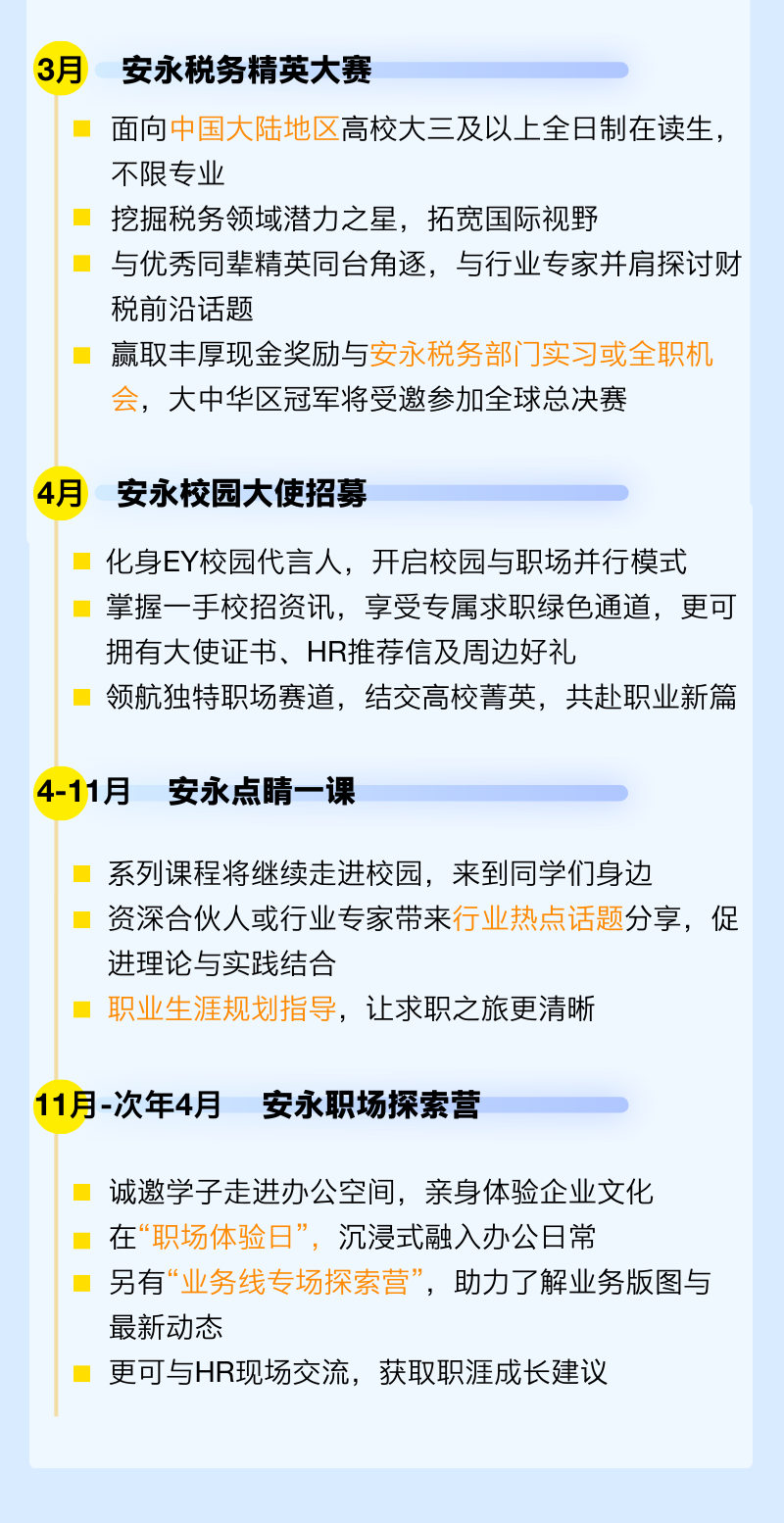 <p>3月</p>
<p>安永税务精英大赛</p>
<p>面向中国大陆地区高校大三及以上全日制在读生，<br/>不限专业</p>
<p>挖掘税务领域潜力之星，拓宽国际视野</p>
<p>与优秀同辈精英同台角逐，与行业专家并肩探讨财<br/>税前沿话题</p>
<p>赢取丰厚现金奖励与安永税务部门实习或全职机<br/>会，大中华区冠军将受邀参加全球总决赛</p>
<p>4月</p>
<p>安永校园大使招募</p>
<p>化身EY校园代言人，开启校园与职场并行模式<br/>掌握一手校招资讯，享受专属求职绿色通道，更可<br/>拥有大使证书、HR推荐信及周边好礼</p>
<p>领航独特职场赛道，结交高校菁英，共赴职业新篇</p>
<p>4-11月安永点睛一课</p>
<p>系列课程将继续走进校园，来到同学们身边</p>
<p>资深合伙人或行业专家带来行业热点话题分享，促<br/>进理论与实践结合</p>
<p>职业生涯规划指导，让求职之旅更清晰</p>
<p>11月-次年4月安永职场探索营</p>
<p>诚邀学子走进办公空间，亲身体验企业文化<br/>在“职场体验日”，沉浸式融入办公日常</p>
<p>另有“业务线专场探索营”，助力了解业务版图与<br/>最新动态</p>
<p>更可与HR现场交流，获取职涯成长建议</p>

