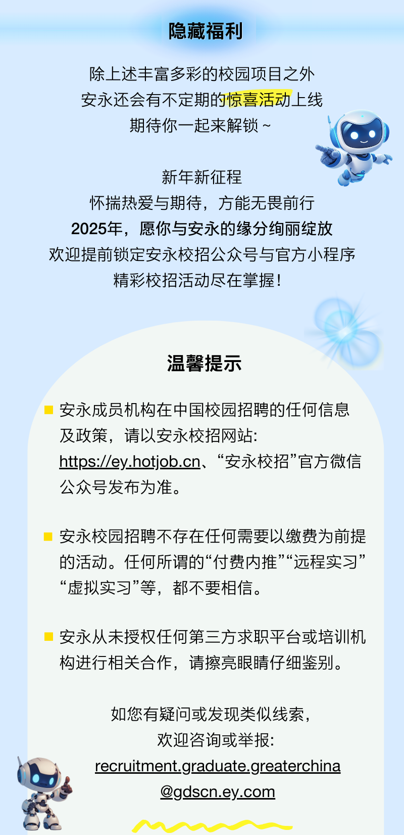 <p>隐藏福利</p>
<p>除上述丰富多彩的校园项目之外<br/>安永还会有不定期的惊喜活动上线</p>
<p>期待你一起来解锁~</p>
<p>新年新征程</p>
<p>怀揣热爱与期待，方能无畏前行<br/>2025年，愿你与安永的缘分绚丽绽放<br/>欢迎提前锁定安永校招公众号与官方小程序</p>
<p>精彩校招活动尽在掌握!</p>
<p>温馨提示</p>
<p>安永成员机构在中国校园招聘的任何信息<br/>及政策，请以安永校招网站:</p>
<p>https://ey.hotjob.cn、“安永校招”官方微信<br/>公众号发布为准。</p>
<p>安永校园招聘不存在任何需要以缴费为前提<br/>的活动。任何所谓的“付费内推”“远程实习”<br/>“虚拟实习”等，都不要相信。</p>
<p>安永从未授权任何第三方求职平台或培训机<br/>构进行相关合作，请擦亮眼睛仔细鉴别。</p>
<p>如您有疑问或发现类似线索，<br/>欢迎咨询或举报:</p>
<p>recruitment.graduate.greaterchina</p>
<p>@gdscn.ey.com</p>
