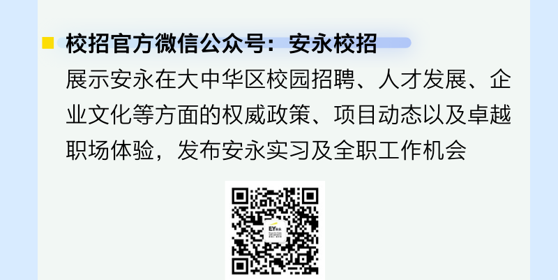 <p>校招官方微信公众号:安永校招</p>
<p>展示安永在大中华区校园招聘、人才发展、企<br/>业文化等方面的权威政策、项目动态以及卓越<br/>职场体验，发布安永实习及全职工作机会</p>
