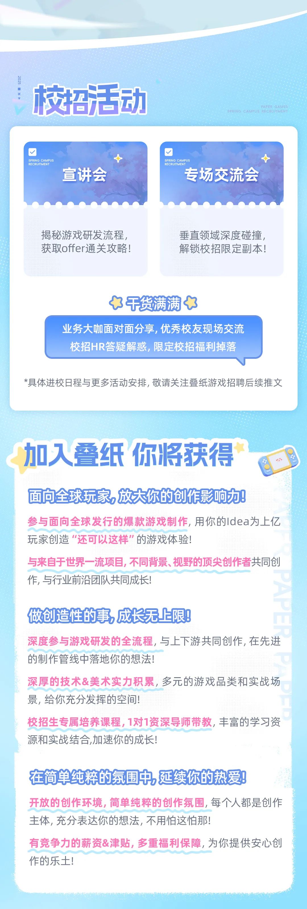 <p>校招活动</p>
<p>ERRGE</p>
<p>宣讲会</p>
<p>SPRIN</p>
<p>专场交流会</p>
<p>揭秘游戏研发流程，<br/>获取offer通关攻略!</p>
<p>垂直领域深度碰撞<br/>解锁校招限定副本!</p>
<p>干货满满</p>
<p>业务大咖面对面分享,优秀校友现场交流<br/>校招HR答疑解惑，限定校招福利掉落</p>
<p>*具体进校日程与更多活动安排,敬请关注叠纸游戏招聘后续推文</p>
<p>加入叠纸你将获得</p>
<p>面向全球玩家,放大你的创作影响力!</p>
<p>参与面向全球发行的爆款游戏制作,用你的Idea为上亿<br/>玩家创造“还可以这样”的游戏体验!</p>
<p>与来自于世界一流项目,不同背景、视野的顶尖创作者共同创<br/>作,与行业前沿团队共同成长!</p>
<p>做创造性的事，成长无上限!</p>
<p>深度参与游戏研发的全流程,与上下游共同创作,在先进<br/>的制作管线中落地你的想法!</p>
<p>深厚的技术&美术实力积累,多元的游戏品类和实战场<br/>景,给你充分发挥的空间!</p>
<p>校招生专属培养课程,1对1资深导师带教,丰富的学习资<br/>源和实战结合,加速你的成长!</p>
<p>在简单纯粹的氛围中延续你的热爱!</p>
<p>开放的创作环境,简单纯粹的创作氛围,每个人都是创作<br/>主体,充分表达你的想法,不用怕这怕那!</p>
<p>有竞争力的薪资&津贴,多重福利保障,为你提供安心创<br/>作的乐土!</p>
