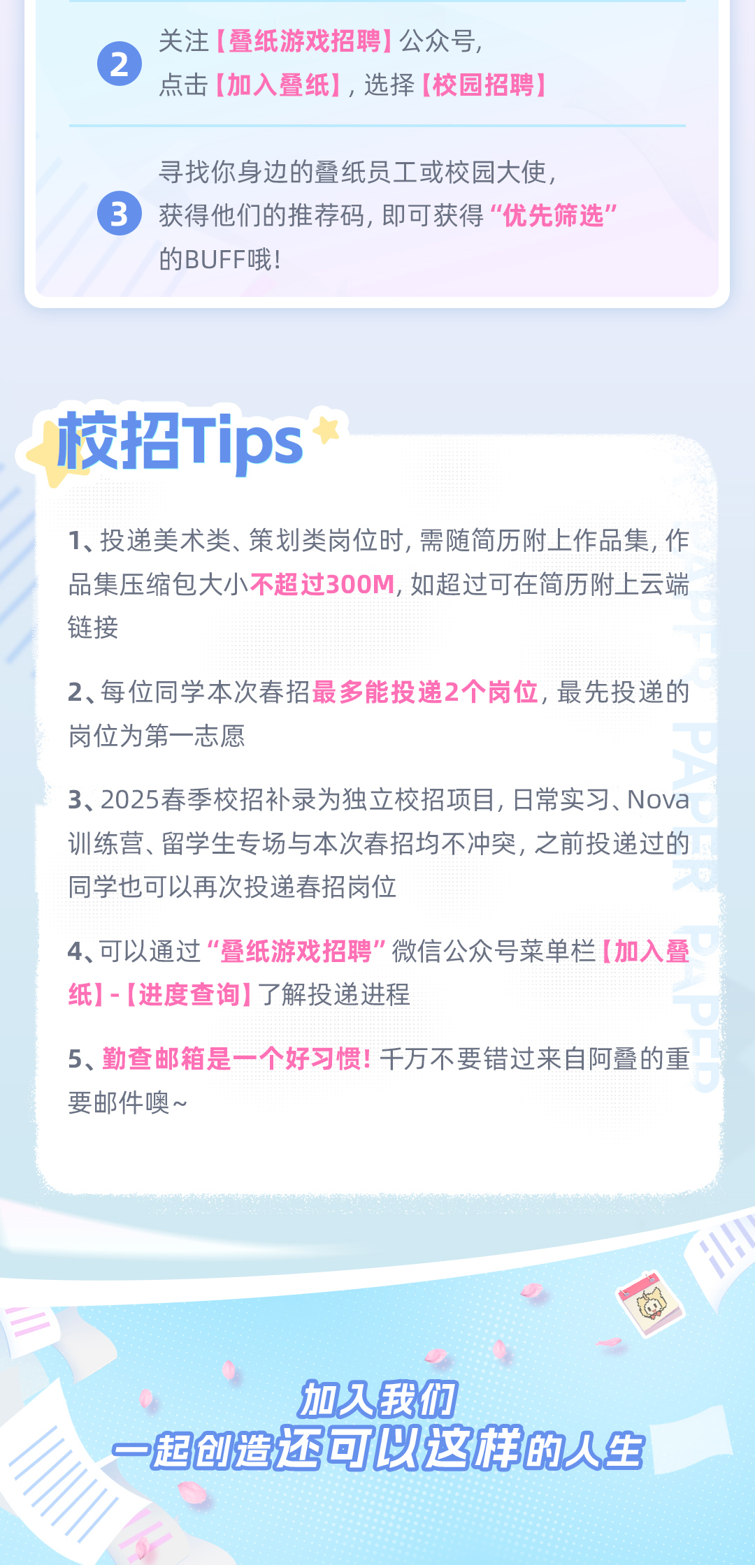 <p>2</p>
<p>关注<br/>[叠纸游戏招聘]公众号</p>
<p>点击[加入叠纸]，选择[校园招聘)</p>
<p>寻找你身边的叠纸员工或校园大使，</p>
<p>获得他们的推荐码,即可获得“优先筛选"<br/>的BUFF哦!</p>
<p>校招Tips*</p>
<p>1、投递美术类、策划类岗位时,需随简历附上作品集,作<br/>品集压缩包大小不超过300M,如超过可在简历附上云端<br/>链接</p>
<p>2、每位同学本次春招最多能投递2个岗位,最先投递的<br/>岗位为第一志愿</p>
<p>3、2025春季校招补录为独立校招项目,日常实习、Nova<br/>训练营、留学生专场与本次春招均不冲突,之前投递过的<br/>同学也可以再次投递春招岗位</p>
<p>4、可以通过“叠纸游戏招聘"微信公众号菜单栏[加入叠<br/>纸]-[进度查询]了解投递进程</p>
<p>5、勤查邮箱是一个好习惯!千万不要错过来自阿叠的重<br/>要邮件噢~</p>
<p>加久我们</p>
<p>一起创造还可以这样的人生</p>
