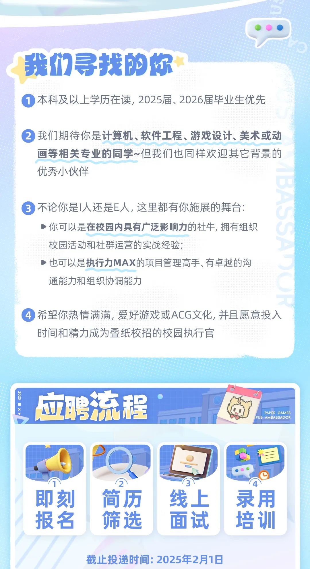 <p>我们寻找的你</p>
<p> 本科及以上学历在读, 2025届、2026届毕业生优先</p>
<p> 我们期待你是计算机、软件工程、游戏设计、美术或动</p>
<p>画等相关专业的同学~但我们也同样欢迎其它背景的</p>
<p>优秀小伙伴</p>
<p> 不论你是人还是E人,这里都有你施展的舞台:</p>
<p>)你可以是在校园内具有广泛影响力的社牛,拥有组织</p>
<p>校园活动和社群运营的实战经验;</p>
<p>.也可以是执行力MAX的项目管理高手、有卓越的沟</p>
<p>通能力和组织协调能力</p>
<p> 希望你热情满满,爱好游戏或ACG文化,并且愿意投入</p>
<p>时间和精力成为叠纸校招的校园执行官</p>
<p>l应聘流程PAPER GAMESAMBASSADOR</p>
<p>D</p>
<p>即刻简历线上录用</p>
<p>报名筛选面试培训</p>
<p>截止投递时间: 2025年2月1日</p>
