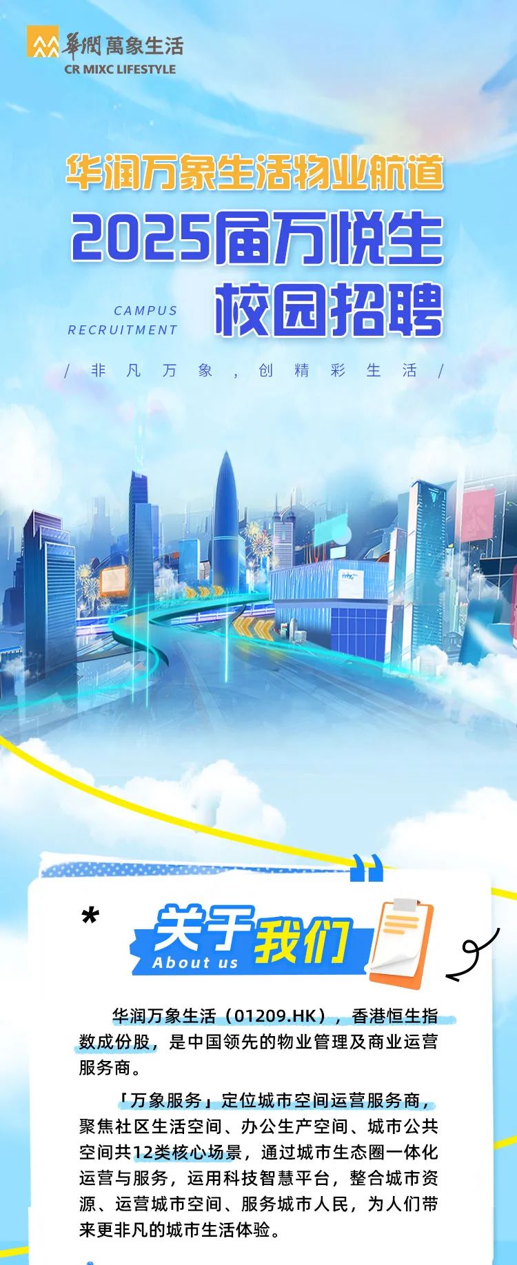 <p>CR MIXCLIFESTYLE</p>
<p>华润万象生活物业航道</p>
<p>-</p>
<p>x</p>
<p>关于我们</p>
<p>About us</p>
<p>华润万象生活(01209.HK),香港恒生指</p>
<p>数成份股,是中国领先的物业管理及商业运营</p>
<p>服务商。</p>
<p>[万象服务」定位城市空间运营服务商,</p>
<p>聚焦社区生活空间、办公生产空间、城市公共</p>
<p>空间共12类核心场景,通过城市生态圈- -体化</p>
<p>运营与服务,运用科技智慧平台,整合城市资</p>
<p>源、运营城市空间、服务城市人民,为人们带</p>
<p>来更非凡的城市生活体验。</p>

<table>
<tr><td></td>
<td></td>
<td></td>
<td></td>
<td></td>
</tr>
<tr><td colspan="5">2025届万悦生CAMPUSRECRUITMEN T 校园招聘/非凡万象 ,创精彩生活/ 1</td>
</tr>
<tr><td colspan="4">"</td>
<td></td>
</tr>
</table>
