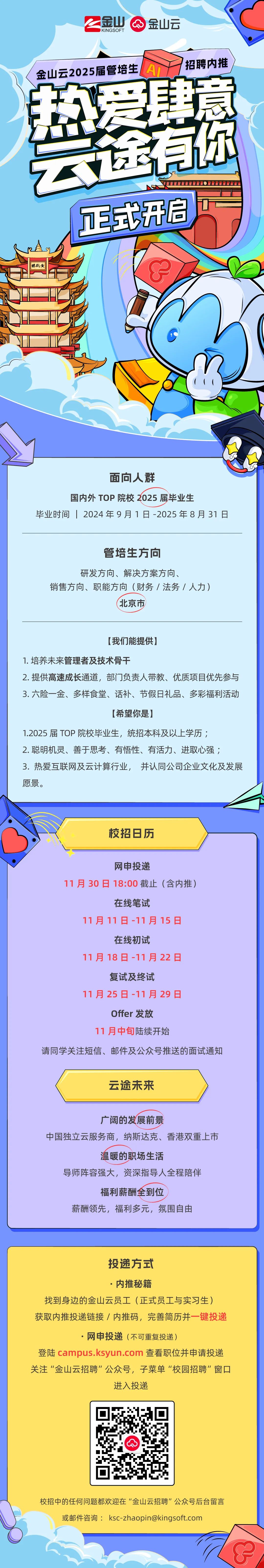 <p>1</p>
<p>金山<br/>8P<br/>金山云</p>
<p>KINGSOFT</p>
<p>A<br/>招聘内推<br/>金山云2025届管培生</p>
<p>热</p>
<p>T式开启<br/>楼鹤黄</p>
<p>面向人群</p>
<p>国内外TOP院校2025届毕业生</p>
<p>毕业时间12024年9月1日-2025年8月31日</p>
<p>管培生方向</p>
<p>研发方向、解决方案方向、</p>
<p>销售方向、职能方向(财务/法务/人力)</p>
<p>北京市</p>
<p>[我们能提供]</p>
<p>1.培养未来管理者及技术骨干</p>
<p>2. 提供高速成长通道，部门负责人带教、优质项目优先参与<br/>3.六险一金、多样食堂、话补、节假日礼品、多彩福利活动</p>
<p>[希望你是]</p>
<p>1.2025届TOP院校毕业生，统招本科及以上学历;</p>
<p>2.聪明机灵、善于思考、有悟性、有活力、进取心强;</p>
<p>3.热爱互联网及云计算行业，并认同公司企业文化及发展<br/>愿景。</p>
<p>校招日历</p>
<p>网申投递</p>
<p>11月30日18:00截止(含内推)</p>
<p>在线笔试</p>
<p>11月11日-11月15日</p>
<p>在线初试</p>
<p>11月18日-11月22日</p>
<p>复试及终试</p>
<p>11月25日-11月29日</p>
<p>Offer发放</p>
<p>11月中旬陆续开始</p>
<p>请同学关注短信、邮件及公众号推送的面试通知</p>
<p>云途未来</p>
<p>广阔的发展前景</p>
<p>中国独立云服务商，纳斯达克、香港双重上市</p>
<p>温暖的职场生活</p>
<p>导师阵容强大，资深指导人全程陪伴</p>
<p>福利薪酬全到位</p>
<p>薪酬领先，福利多元，氛围自由</p>
<p>投递方式</p>
<p>.内推秘籍</p>
<p>找到身边的金山云员工(正式员工与实习生)<br/>获取内推投递链接/内推码，完善简历并一键投递</p>
<p>.网申投递(不可重复投递)</p>
<p>登陆campus.ksyun.com 查看职位并申请投递<br/>关注“金山云招聘"公众号，子菜单“校园招聘”窗口</p>
<p>进入投递</p>
<p> </p>
<p>校招中的任何问题都欢迎在“金山云招聘”公众号后台留言</p>
<p>或邮件咨询:****</p>
