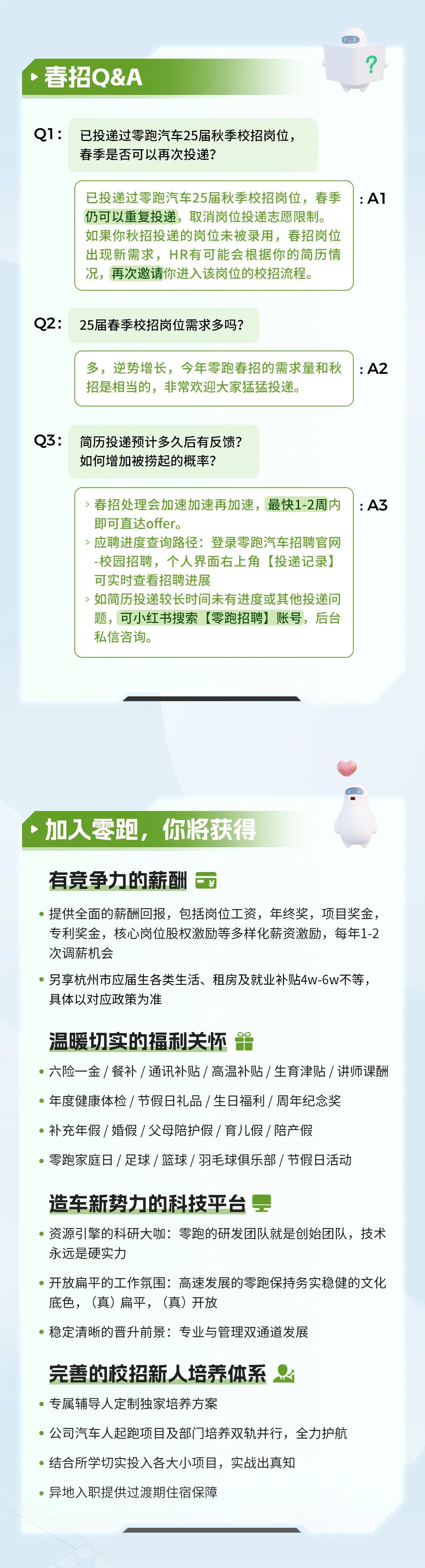<p>春招Q&A</p>
<p>Q1:</p>
<p>已投递过零跑汽车25届秋季校招岗位，<br/>春季是否可以再次投递?</p>
<p>已投递过零跑汽车25届秋季校招岗位，春季<br/>仍可以重复投递，取消岗位投递志愿限制。<br/>如果你秋招投递的岗位未被录用，春招岗位<br/>出现新需求，HR有可能会根据你的简历情<br/>况，再次邀请你进入该岗位的校招流程。</p>
<p>:A1</p>
<p>Q2:</p>
<p>25届春季校招岗位需求多吗?</p>
<p>多，逆势增长，今年零跑春招的需求量和秋<br/>招是相当的，非常欢迎大家猛猛投递。</p>
<p>:A2</p>
<p>Q3:</p>
<p>简历投递预计多久后有反馈?<br/>如何增加被捞起的概率?</p>
<p>>春招处理会加速加速再加速，最快1-2周内<br/>即可直达offer。</p>
<p>应聘进度查询路径:登录零跑汽车招聘官网<br/>-校园招聘，个人界面右上角[投递记录]<br/>可实时查看招聘进展</p>
<p>如简历投递较长时间未有进度或其他投递问<br/>题，可小红书搜索[零跑招聘]账号，后台<br/>私信咨询。</p>
<p>:A3</p>
<p>加入零跑，<br/>你将获得</p>
<p>有竞争力的薪酬<br/>￥</p>
<p>提供全面的薪酬回报，包括岗位工资，年终奖，项目奖金，<br/>专利奖金，核心岗位股权激励等多样化薪资激励，每年1-2<br/>次调薪机会</p>
<p>另享杭州市应届生各类生活、租房及就业补贴4w-6w不等，<br/>具体以对应政策为准</p>
<p>温暖切实的福利关怀</p>
<p>六险一金/餐补/通讯补贴/高温补贴/生育津贴/讲师课酬<br/>年度健康体检/节假日礼品/生日福利/周年纪念奖</p>
<p>补充年假/婚假/父母陪护假/育儿假/陪产假</p>
<p>零跑家庭日/足球/篮球/羽毛球俱乐部/节假日活动</p>
<p>造车新势力的科技平台</p>
<p>资源引擎的科研大咖:零跑的研发团队就是创始团队，技术<br/>永远是硬实力</p>
<p>开放扁平的工作氛围:高速发展的零跑保持务实稳健的文化<br/>底色，(真)扁平，(真)开放</p>
<p>稳定清晰的晋升前景:专业与管理双通道发展</p>
<p>完善的校招新人培养体系</p>
<p>专属辅导人定制独家培养方案</p>
<p>公司汽车人起跑项目及部门培养双轨并行，全力护航<br/>结合所学切实投入各大小项目，实战出真知</p>
<p>异地入职提供过渡期住宿保障</p>
