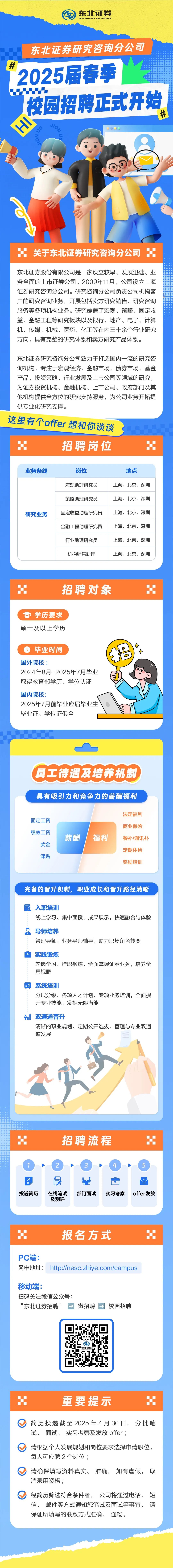 <p>东北证券<br/>NORTHERST SECURITIES</p>
<p>东北证券研究咨询分公司<br/>#<br/>2025届春季<br/> </p>
<p>校园招聘正式开始<br/>左</p>
<p>#</p>
<p>SNo</p>
<p>关于东北证券研究咨询分公司</p>
<p>东北证券股份有限公司是一家设立较早、发展迅速、业<br/>务全面的上市证券公司。2009年11月，公司设立上海<br/>证券研究咨询分公司。研究咨询分公司负责公司机构客<br/>户的研究咨询业务，开展包括卖方研究销售、研究咨询<br/>服务等各项机构业务。研究覆盖了宏观、策略、固定收<br/>益、金融工程等研究板块以及银行、地产、电子、计算<br/>机、传媒、机械、医药、化工等在内三十余个行业研究<br/>方向，具有完整的研究体系和卖方研究产品体系。</p>
<p>东北证券研究咨询分公司致力于打造国内一流的研究咨<br/>询机构，专注于宏观经济、金融市场、债券市场、基金<br/>产品、投资策略、行业发展及上市公司等领域的研究，<br/>为证券投资机构、金融机构、上市公司、政府部门及其<br/>他机构提供全方位的研究支持服务，为公司业务开拓提<br/>供专业化研究支撑。</p>
<p>这里有个offer想和你谈谈</p>
<p>招聘岗位</p>
<p>业务条线</p>
<p>研究业务</p>
<p>岗位</p>
<p>宏观助理研究员<br/>策略助理研究员<br/>固定收益助理研究员<br/>金融工程助理研究员<br/>行业助理研究员<br/>机构销售助理</p>
<p>地点</p>
<p>上海、北京、深圳<br/>上海、北京、深圳<br/>上海、北京、深圳<br/>上海、北京、深圳<br/>上海、北京、深圳<br/>上海、北京、深圳</p>
<p> <br/> </p>
<p>招聘对象</p>
<p>学历要求<br/>硕士及以上学历</p>
<p>毕业时间</p>
<p>国外院校:</p>
<p>2024年8月-2025年7月毕业<br/>取得教育部学历、学位认证<br/>国内院校:</p>
<p>2025年7月前毕业应届毕业生<br/>毕业证、学位证俱全</p>
<p> <br/>7</p>
<p>员工待遇及培养机制</p>
<p>具有吸引力和竞争力的薪酬福利</p>
<p>固定工资<br/>绩效工资</p>
<p>奖金</p>
<p>津贴</p>
<p>薪酬</p>
<p>福利</p>
<p>法定福利<br/>商业保险<br/>餐补/通讯补<br/>定期体检<br/>奖励培训</p>
<p>完备的晋升机制，职业成长和晋升路径清晰</p>
<p>入职培训</p>
<p>线上学习、集中面授、成果展示，快速融合与体验</p>
<p>导师培养</p>
<p>管理导师、业务导师辅导，助力职场角色转变</p>
<p>实践锻炼</p>
<p>轮岗学习、挂职锻炼，全面掌握证券业务，培养全<br/>局视野</p>
<p>印系统培训</p>
<p>分层分级、各项人才计划、专项业务培训，全面提<br/>升专业技能，发掘无限潜能</p>
<p>双通道晋升</p>
<p>清晰的职业规划、定期公开选拔、管理与专业双通<br/>道发展</p>
<p>招聘流程</p>
<p>1</p>
<p>0</p>
<p>投递简历</p>
<p>2</p>
<p> <br/>③<br/>良</p>
<p>在线笔试</p>
<p>部门面试</p>
<p>实习考察</p>
<p>及测评</p>
<p>offer发放</p>
<p>报名方式</p>
<p>PC端:</p>
<p>网申地址:http://nesc.zhiye.com/campus</p>
<p>移动端:</p>
<p>扫码关注微信公众号:</p>
<p>&ldquo;东北证券招聘&rdquo;<br/>&rarr;<br/>微招聘</p>
<p>校园招聘</p>
<p>重要提示</p>
<p>H</p>
<p>简历投递截至2025年4月30日，分批笔<br/>试、面试、实习考察及发放offer;</p>
<p>请根据个人发展规划和岗位要求选择申请职位，<br/>每人可应聘2个岗位;</p>
<p>请确保填写资料真实、准确，如有虚假，取<br/>消录用资格;</p>
<p>经简历筛选符合条件者，公司将通过电话、短<br/>信、邮件等方式通知您笔试及面试等事宜，请<br/>保证所填写的联系方式准确、通畅。</p>
