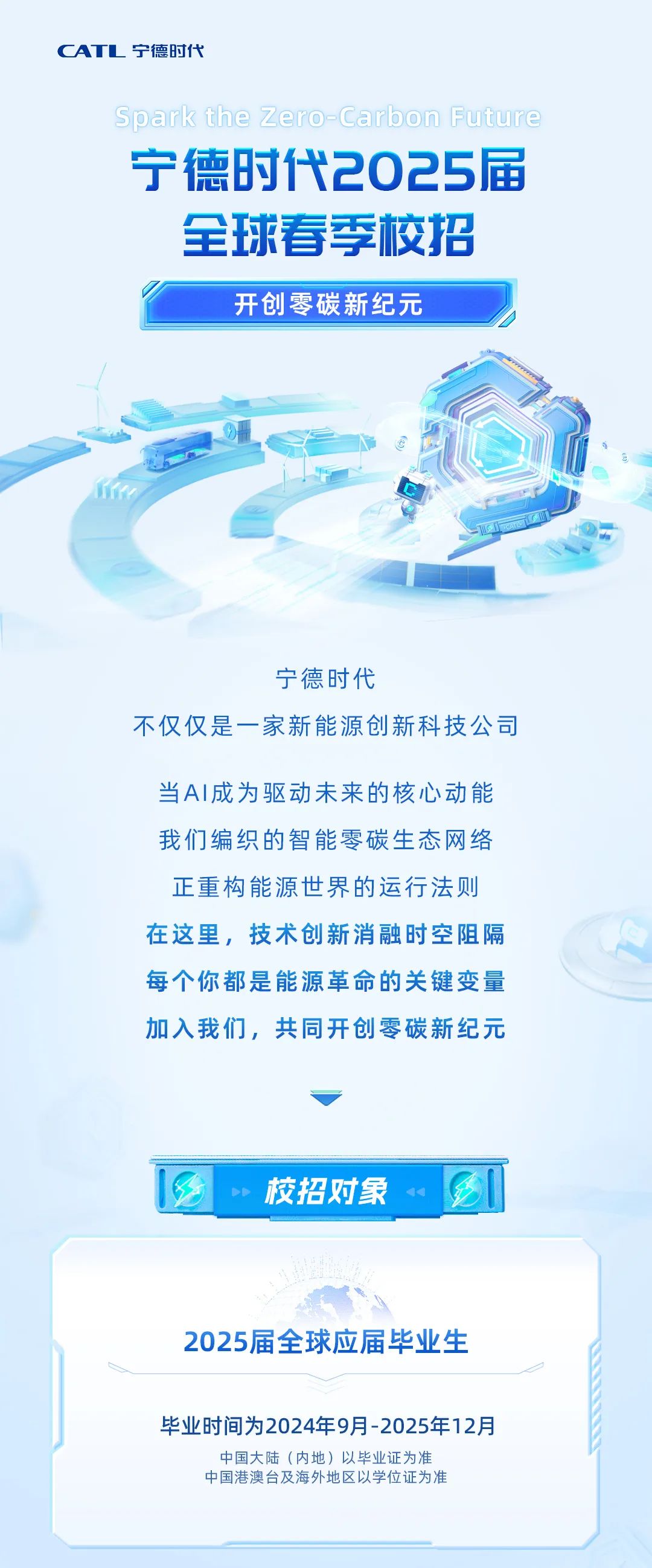 <p>CATL宁德时代</p>
<p>Spark the Zero-Carbon Future<br/>宁德时代2025届</p>
<p>全球春季校招</p>
<p>开创零碳新纪元</p>
<p>宁德时代</p>
<p>不仅仅是一家新能源创新科技公司</p>
<p>当AI成为驱动未来的核心动能<br/>我们编织的智能零碳生态网络<br/>正重构能源世界的运行法则<br/>在这里，技术创新消融时空阻隔<br/>每个你都是能源革命的关键变量<br/>加入我们，共同开创零碳新纪元</p>
<p>校招对象</p>
<p>2025届全球应届毕业生</p>
<p>毕业时间为2024年9月-2025年12月</p>
<p>中国大陆(内地)以毕业证为准<br/>中国港澳台及海外地区以学位证为准</p>
