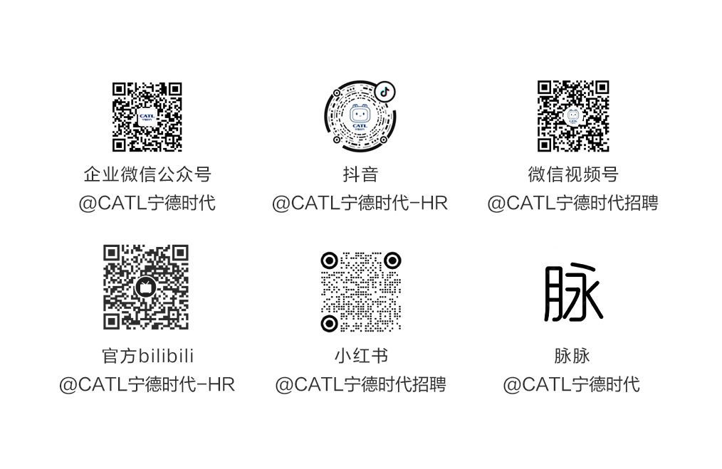 <p>企业微信公众号<br/>@CATL宁德时代</p>
<p>抖音</p>
<p>@CATL宁德时代-HR</p>
<p>微信视频号</p>
<p>@CATL宁德时代招聘</p>
<p>脉</p>
<p>官方bilibili</p>
<p>@CATL宁德时代-HR</p>
<p>小红书</p>
<p>@CATL宁德时代招聘</p>
<p>脉脉</p>
<p>@CATL宁德时代</p>

