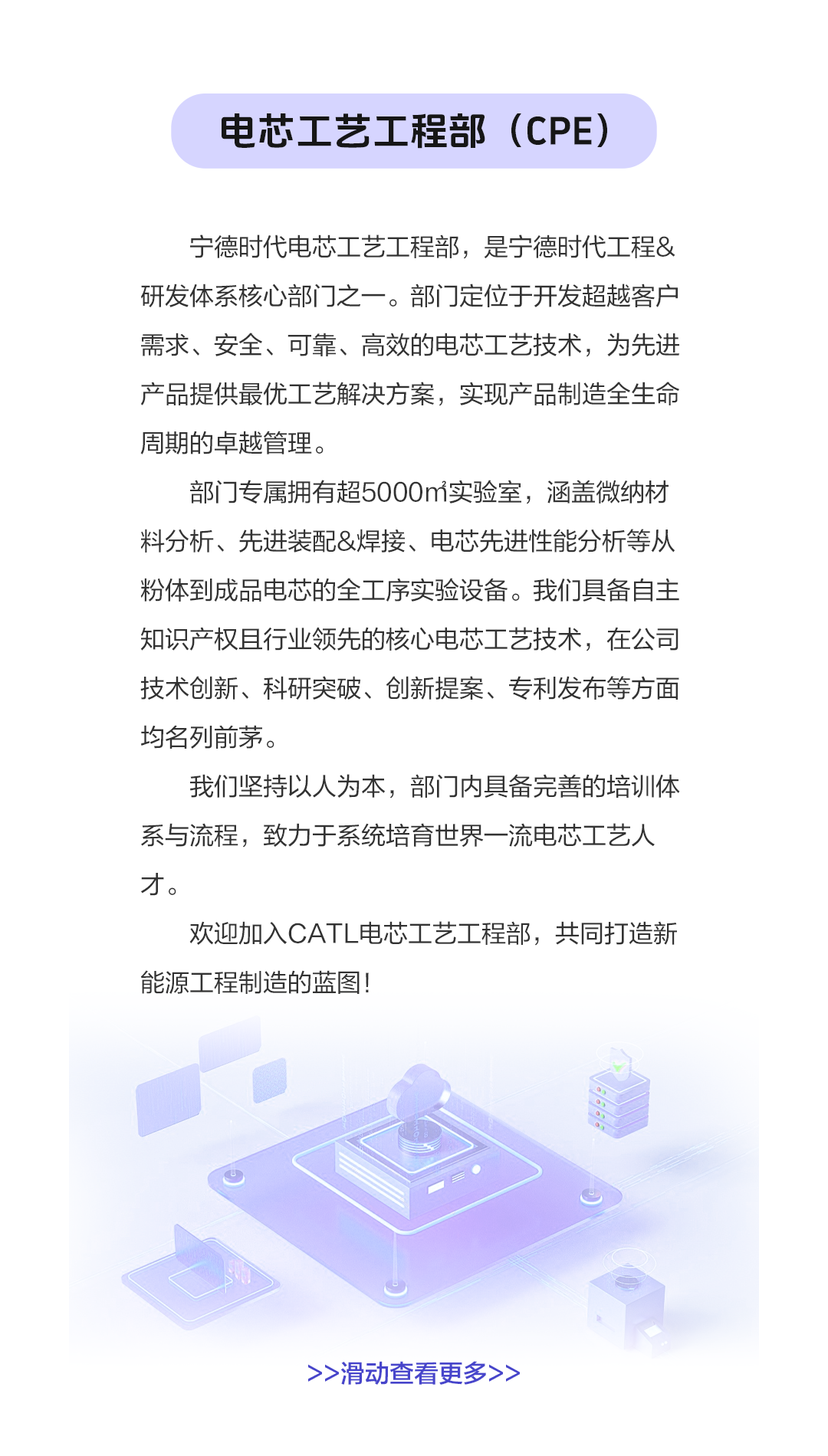 <p>电芯工艺工程部(CPE)</p>
<p>宁德时代电芯工艺工程部，是宁德时代工程&<br/>研发体系核心部门之一。部门定位于开发超越客户<br/>需求、安全、可靠、高效的电芯工艺技术，为先进<br/>产品提供最优工艺解决方案，实现产品制造全生命<br/>周期的卓越管理。</p>
<p>部门专属拥有超5000m实验室，涵盖微纳材<br/>料分析、先进装配&焊接、电芯先进性能分析等从<br/>粉体到成品电芯的全工序实验设备。我们具备自主<br/>知识产权且行业领先的核心电芯工艺技术，在公司<br/>技术创新、科研突破、创新提案、专利发布等方面<br/>均名列前茅。</p>
<p>我们坚持以人为本，部门内具备完善的培训体<br/>系与流程，致力于系统培育世界一流电芯工艺人<br/>才。</p>
<p>欢迎加入CATL电芯工艺工程部，共同打造新<br/>能源工程制造的蓝图!</p>
<p>>>滑动查看更多></p>
