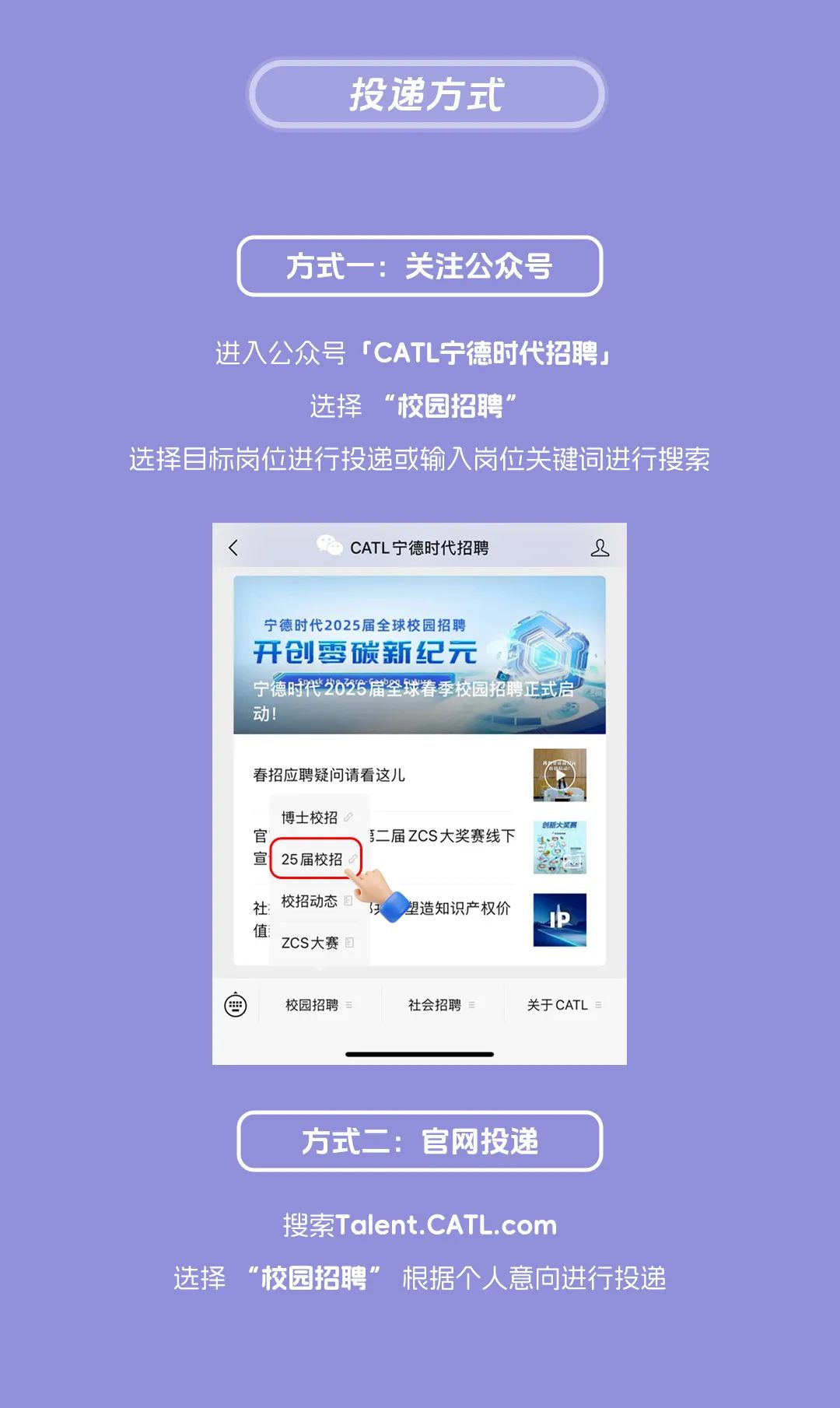 <p>投递方式</p>
<p>方式一:关注公众号</p>
<p>进入公众号「CATL宁德时代招聘」</p>
<p>选择“校园招聘”</p>
<p>选择目标岗位进行投递或输入岗位关键词进行搜索</p>
<p>CATL宁德时代招聘</p>
<p>8</p>
<p>宁德时代2025届全球校园招聘</p>
<p>开创零碳新纪元</p>
<p>宁德时代2025届全球春季校园招聘正式启<br/>动!</p>
<p>春招应聘疑问请看这儿</p>
<p>博士校招<br/>官</p>
<p>宣</p>
<p>25届校招</p>
<p>第二届ZCS大奖赛线下</p>
<p>社:<br/>校招动态目<br/>值<br/>ZCS大赛</p>
<p>塑造知识产权价</p>
<p>I中</p>
<p> </p>
<p>校园招聘</p>
<p>社会招聘</p>
<p>关于CATL</p>
<p>方式二:官网投递</p>
<p>搜索Talent.CATL.com</p>
<p>选择“校园招聘”根据个人意向进行投递</p>
