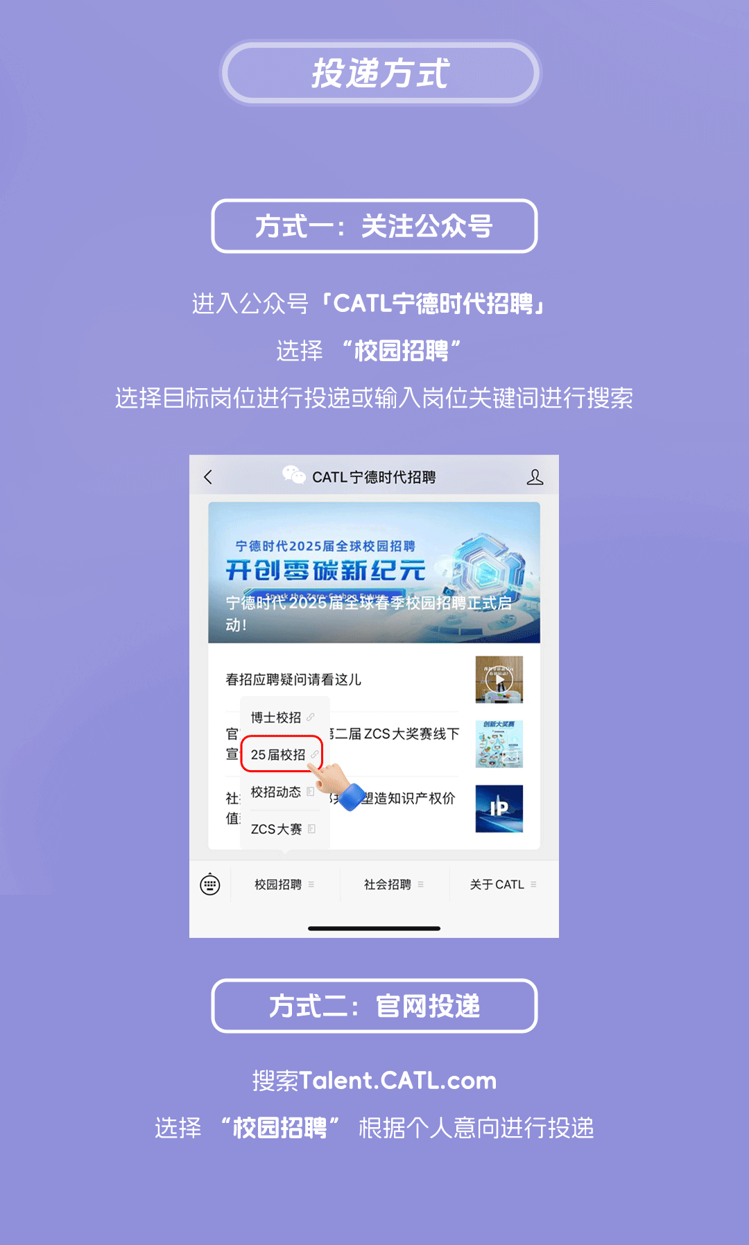 <p>投递方式</p>
<p>方式一:关注公众号</p>
<p>进入公众号「CATL宁德时代招聘」</p>
<p>选择“校园招聘”</p>
<p>选择目标岗位进行投递或输入岗位关键词进行搜索</p>
<p><</p>
<p>CATL宁德时代招聘</p>
<p>2</p>
<p>宁德时代2025届全球校园招聘</p>
<p>开创零碳新纪元</p>
<p>宁德时代2025届全球春季校园招聘正式启<br/>动!</p>
<p>春招应聘疑问请看这儿</p>
<p>博士校招<br/>官</p>
<p>它</p>
<p>25届校招<br/>社:校招动态</p>
<p>值<br/>zCS大赛<br/>匠</p>
<p>第二届ZCS大奖赛线下</p>
<p>E</p>
<p>塑造知识产权价</p>
<p>校园招聘</p>
<p>社会招聘</p>
<p>关于CATL</p>
<p>方式二:官网投递</p>
<p>搜索Talent.CATL.com</p>
<p>选择“校园招聘”<br/>根据个人意向进行投递</p>
