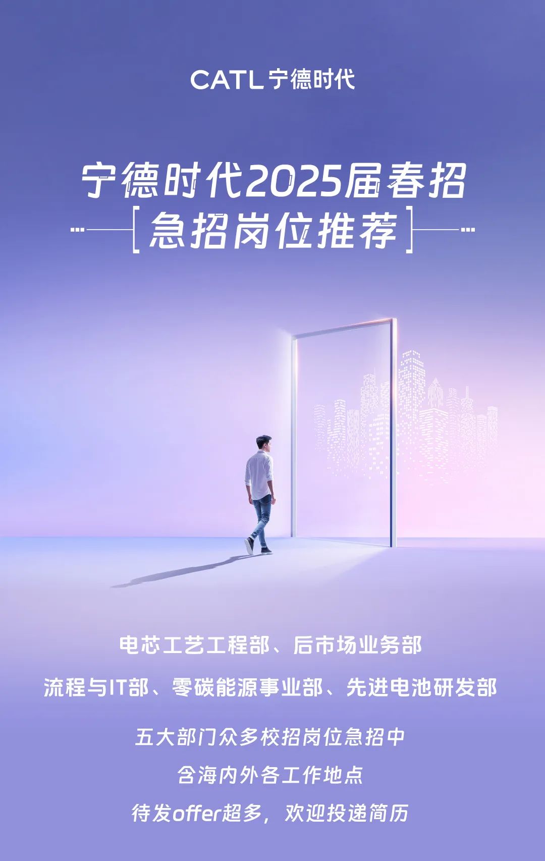 <p>CATL宁德时代</p>
<p>宁德时代2025届春招</p>
<p>急招岗位推荐</p>
<p>电芯工艺工程部、后市场业务部</p>
<p>流程与IT部、零碳能源事业部、先进电池研发部</p>
<p>五大部门众多校招岗位急招中<br/>含海内外各工作地点</p>
<p>待发offer超多，欢迎投递简历</p>
