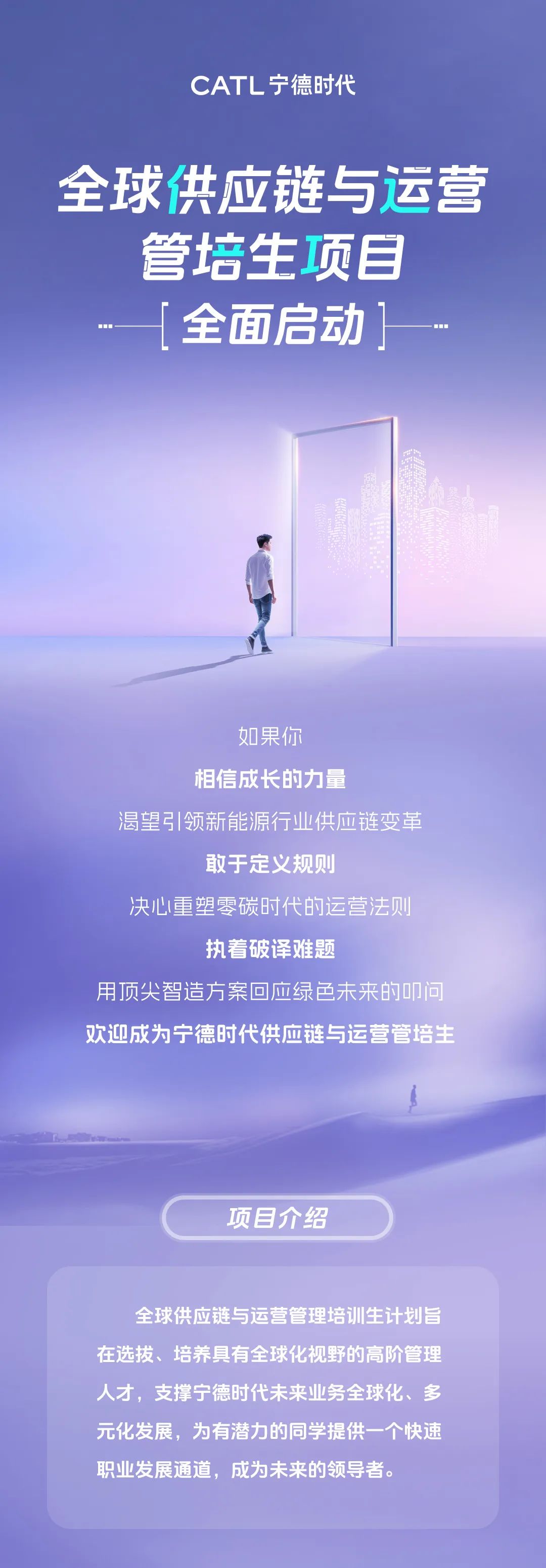 <p>CATL宁德时代</p>
<p>全球供应链与运营</p>
<p>管培生项目<br/>全面启动]</p>
<p>如果你</p>
<p>相信成长的力量</p>
<p>渴望引领新能源行业供应链变革</p>
<p>敢于定义规则</p>
<p>决心重塑零碳时代的运营法则</p>
<p>执着破译难题</p>
<p>用顶尖智造方案回应绿色未来的叩问<br/>欢迎成为宁德时代供应链与运营管培主</p>
<p>项目介绍</p>
<p>全球供应链与运营管理培训生计划旨<br/>在选拔、培养具有全球化视野的高阶管理<br/>人才，支撑宁德时代未来业务全球化、多<br/>元化发展，为有潜力的同学提供一个快速<br/>职业发展通道，成为未来的领导者。</p>
