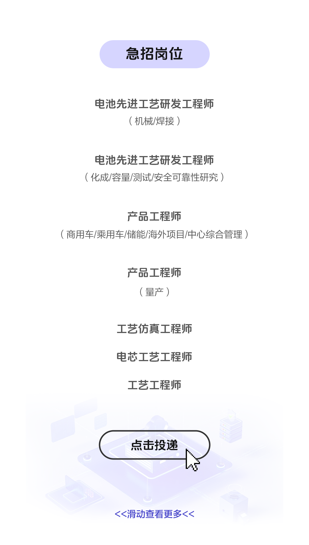 <p>急招岗位</p>
<p>电池先进工艺研发工程师</p>
<p>(机械/焊接)</p>
<p>电池先进工艺研发工程师<br/>(化成/容量/测试/安全可靠性研究)</p>
<p>产品工程师</p>
<p>(商用车/乘用车/储能/海外项目/中心综合管理)</p>
<p>产品工程师</p>
<p>(量产)</p>
<p>工艺仿真工程师<br/>电芯工艺工程师<br/>工艺工程师</p>
<p>点击投递</p>
<p><<滑动查看更多<<</p>

