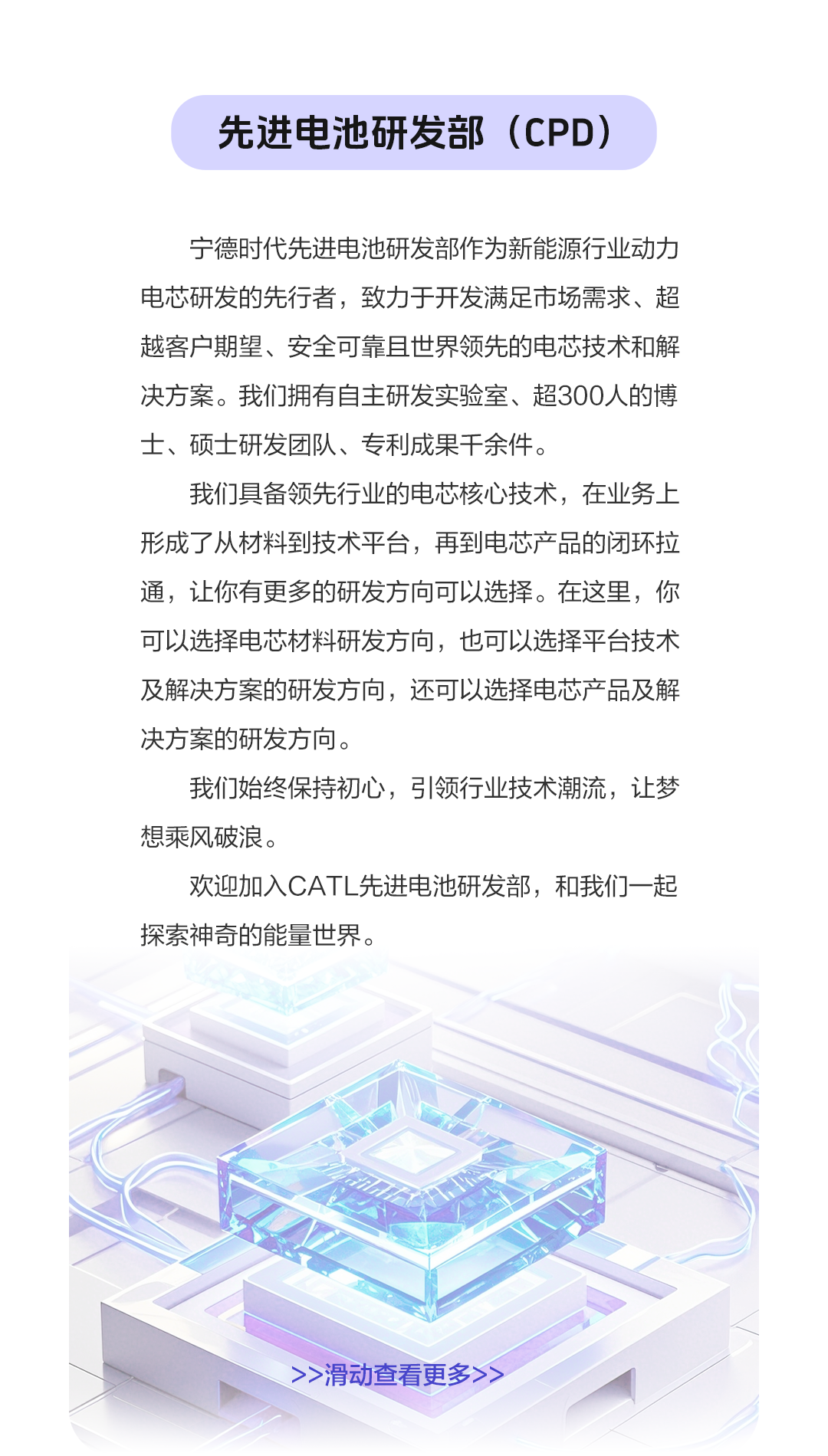 <p>先进电池研发部(CPD)</p>
<p>宁德时代先进电池研发部作为新能源行业动力<br/>电芯研发的先行者，致力于开发满足市场需求、超<br/>越客户期望、安全可靠且世界领先的电芯技术和解<br/>决方案。我们拥有自主研发实验室、超300人的博<br/>士、硕士研发团队、专利成果千余件。</p>
<p>我们具备领先行业的电芯核心技术，在业务上<br/>形成了从材料到技术平台，再到电芯产品的闭环拉<br/>通，让你有更多的研发方向可以选择。在这里，你<br/>可以选择电芯材料研发方向，也可以选择平台技术<br/>及解决方案的研发方向，还可以选择电芯产品及解<br/>决方案的研发方向。</p>
<p>我们始终保持初心，引领行业技术潮流，让梦<br/>想乘风破浪。</p>
<p>欢迎加入CATL先进电池研发部，和我们一起<br/>探索神奇的能量世界。</p>
<p>>>滑动查看更多></p>

