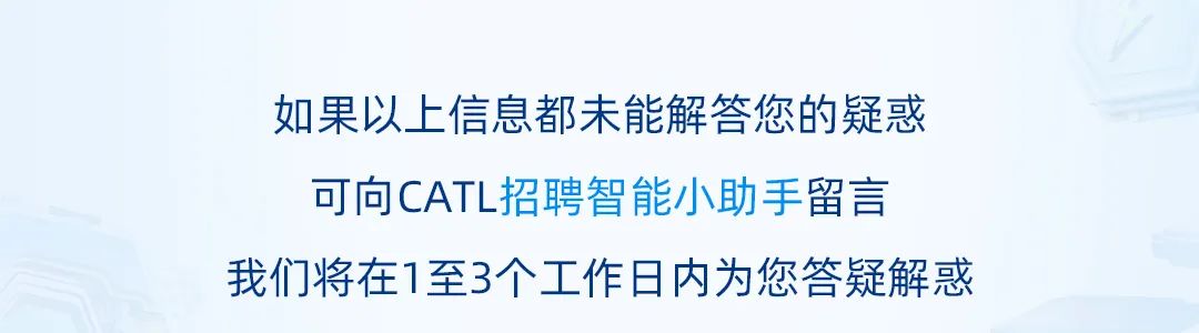 <p>如果以上信息都未能解答您的疑惑<br/>可向CATL招聘智能小助手留言</p>
<p>我们将在1至3个工作日内为您答疑解惑</p>

