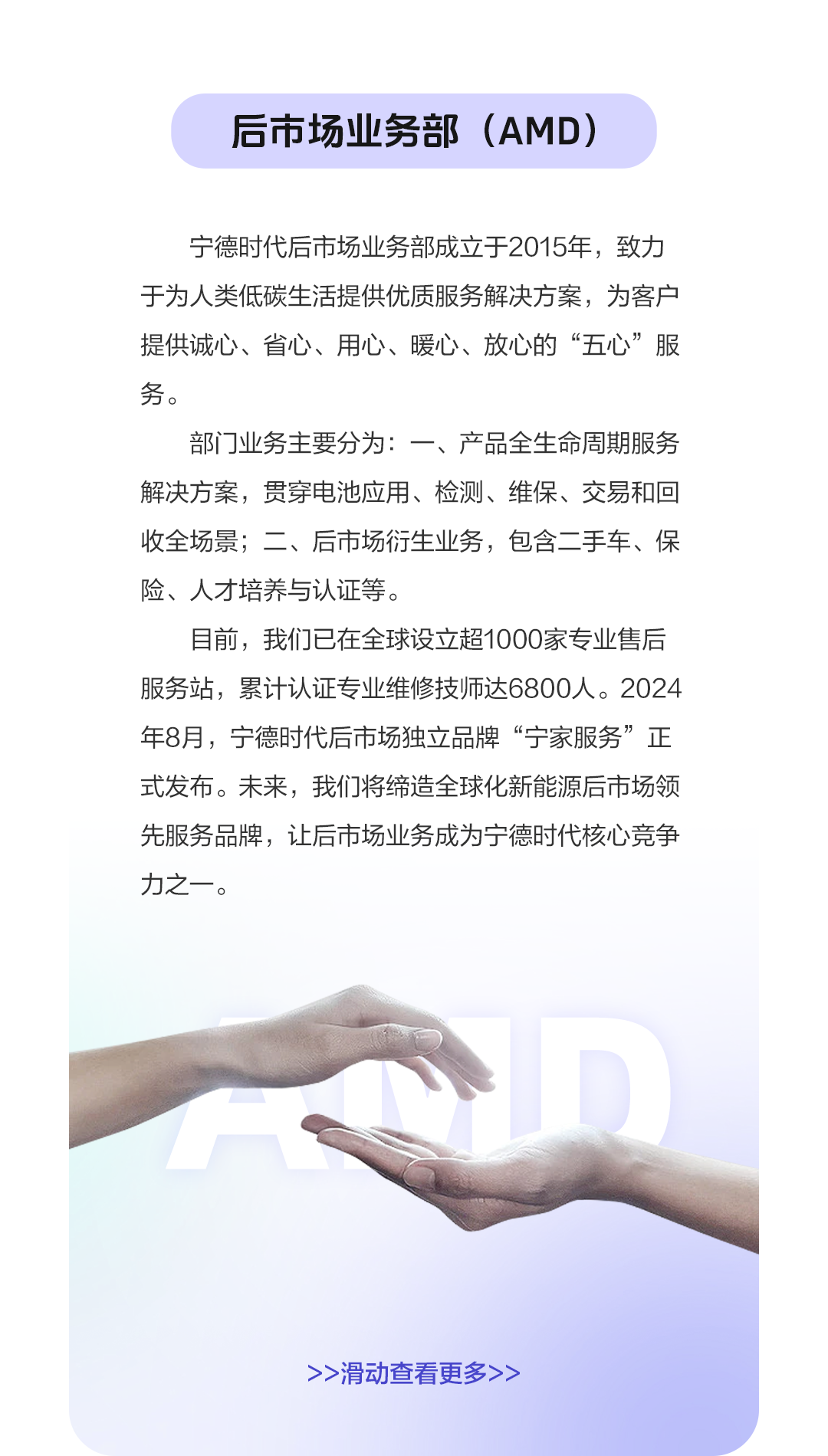 <p>后市场业务部(AMD)</p>
<p>宁德时代后市场业务部成立于2015年,致力</p>
<p>于为人类低碳生活提供优质服务解决方案,为客户</p>
<p>提供诚心、省心、用心、暖心、放心的“五心”服</p>
<p>务。</p>
<p>部门业务主要分为:一、产品全生命周期服务</p>
<p>解决方案,贯穿电池应用、检测、维保、交易和回</p>
<p>收全场景;二、后市场衍生业务,包含二手车、保</p>
<p>险、人才培养与认证等。</p>
<p>目前,我们已在全球设立超1000家专业售后</p>
<p>服务站,累计认证专业维修技师达6800人。2024</p>
<p>年8月,宁德时代后市场独立品牌“宁家服务”正</p>
<p>式发布。未来,我们将缔造全球化新能源后市场领</p>
<p>先服务品牌,让后市场业务成为宁德时代核心竞争</p>
<p>力之一。</p>
<p>A</p>
<p>>>滑动查看更多>></p>
