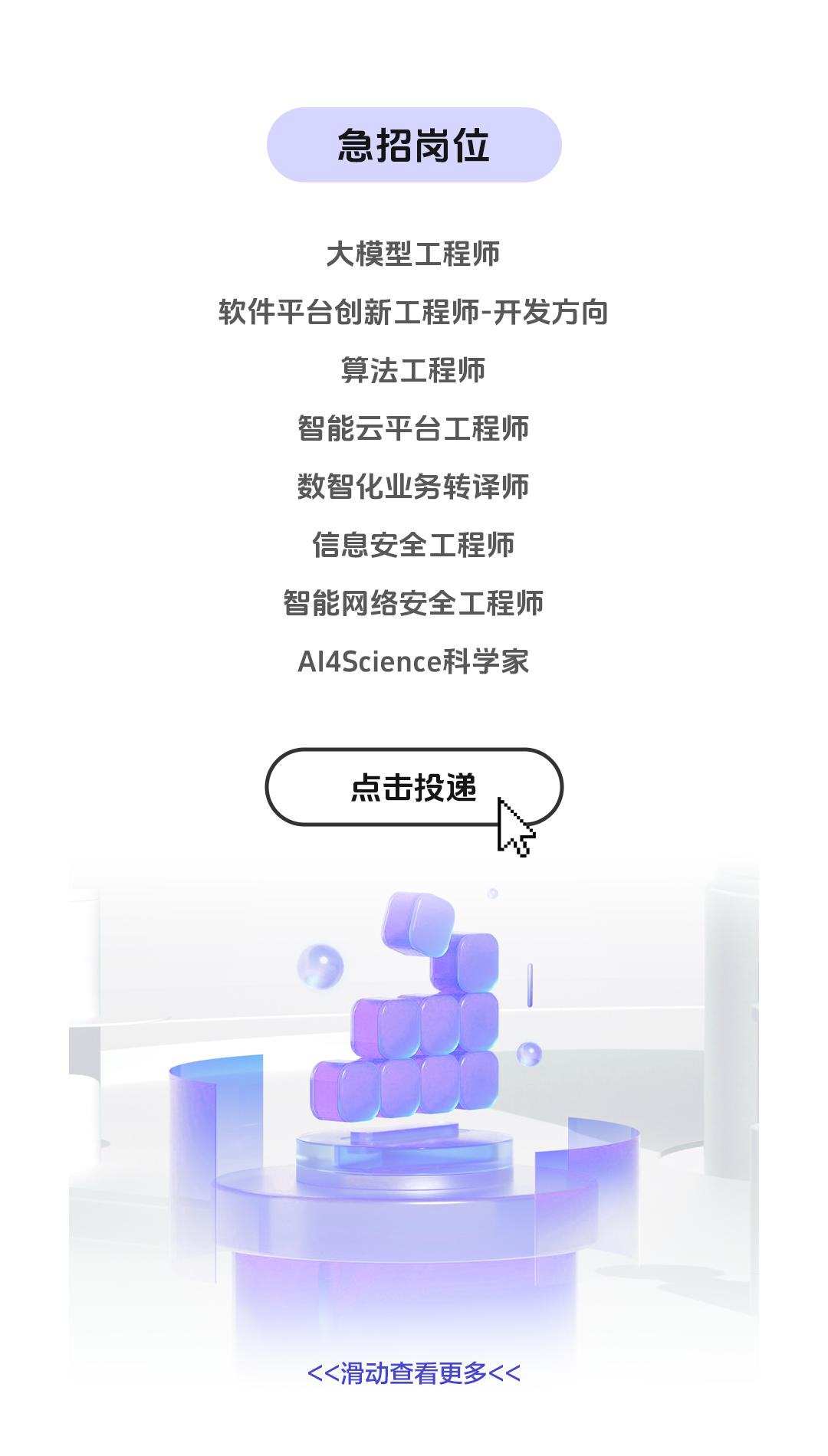 <p>急招岗位</p>
<p>大模型工程师</p>
<p>软件平台创新工程师-开发方向</p>
<p>算法工程师</p>
<p>智能云平台工程师<br/>数智化业务转译师<br/>信息安全工程师<br/>智能网络安全工程师<br/>AlI4Science科学家</p>
<p>点击投递</p>
<p><<滑动查看更多<<</p>

