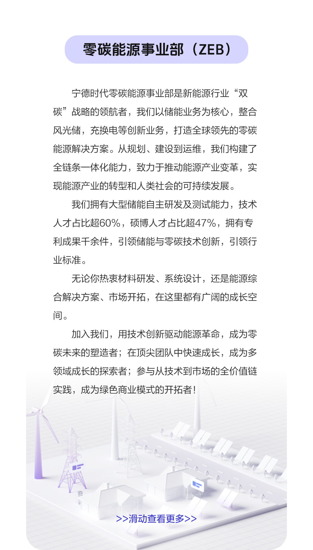 <p>零碳能源事业部(ZEB)</p>
<p>宁德时代零碳能源事业部是新能源行业“双<br/>碳”战略的领航者，我们以储能业务为核心，整合<br/>风光储，充换电等创新业务，打造全球领先的零碳<br/>能源解决方案。从规划、建设到运维，我们构建了<br/>全链条一体化能力，致力于推动能源产业变革，实<br/>现能源产业的转型和人类社会的可持续发展。</p>
<p>我们拥有大型储能自主研发及测试能力，技术<br/>人才占比超60%，硕博人才占比超47%，拥有专<br/>利成果千余件，引领储能与零碳技术创新，引领行<br/>业标准。</p>
<p>无论你热衷材料研发、系统设计，还是能源综<br/>合解决方案、市场开拓，在这里都有广阔的成长空<br/>间。</p>
<p>加入我们，用技术创新驱动能源革命，成为零<br/>碳未来的塑造者;在顶尖团队中快速成长，成为多<br/>领域成长的探索者;参与从技术到市场的全价值链<br/>实践，成为绿色商业模式的开拓者!</p>
<p>>>滑动查看更多></p>
