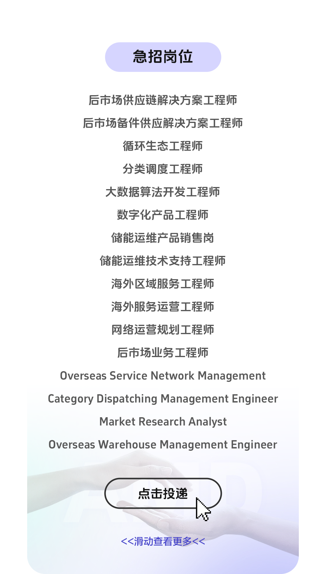 <p>急招岗位</p>
<p>后市场供应链解决方案工程师<br/>后市场备件供应解决方案工程师</p>
<p>循环生态工程师</p>
<p>分类调度工程师</p>
<p>大数据算法开发工程师</p>
<p>数字化产品工程师</p>
<p>储能运维产品销售岗</p>
<p>储能运维技术支持工程师</p>
<p>海外区域服务工程师</p>
<p>海外服务运营工程师</p>
<p>网络运营规划工程师</p>
<p>后市场业务工程师</p>
<p>Overseas Service Network Management<br/>Category Dispatching Management Engineer</p>
<p>Market Research Analyst</p>
<p>Overseas Warehouse Management Engineer</p>
<p>点击投递</p>
<p><<滑动查看更多<<</p>

