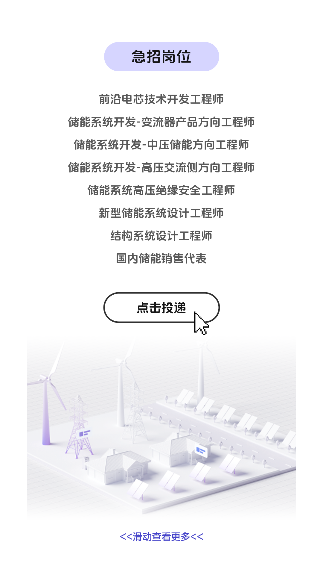 <p>急招岗位</p>
<p>前沿电芯技术开发工程师</p>
<p>储能系统开发-变流器产品方向工程师<br/>储能系统开发-中压储能方向工程师<br/>储能系统开发-高压交流侧方向工程师</p>
<p>储能系统高压绝缘安全工程师<br/>新型储能系统设计工程师<br/>结构系统设计工程师</p>
<p>国内储能销售代表</p>
<p>点击投递</p>
<p><<滑动查看更多<<</p>
