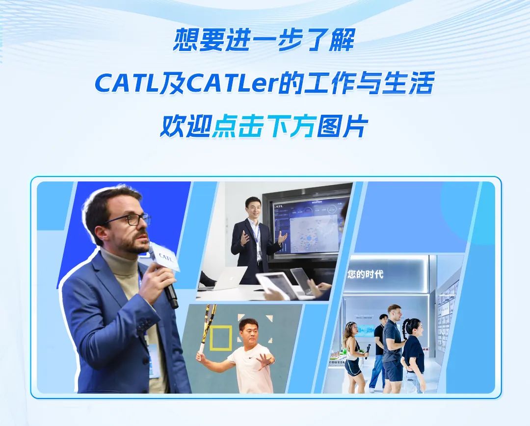 <p>想要进一步了解</p>
<p>CATL及CATLer的工作与生活</p>
<p>欢迎点击下方图片</p>

<table>
<tr><td></td>
<td colspan="6">.</td>
</tr>
<tr><td></td>
<td>I</td>
<td></td>
<td colspan="4"></td>
</tr>
<tr><td colspan="2">C</td>
<td></td>
<td colspan="4"></td>
</tr>
<tr><td colspan="3">. TA➢ (,  1</td>
<td></td>
<td>您的时代</td>
<td rowspan="2"></td>
<td></td>
</tr>
<tr><td colspan="4"></td>
<td></td>
<td></td>
</tr>
<tr><td colspan="7">、 7   ' I八业 CP L</td>
</tr>
<tr><td colspan="6"></td>
<td></td>
</tr>
</table>
