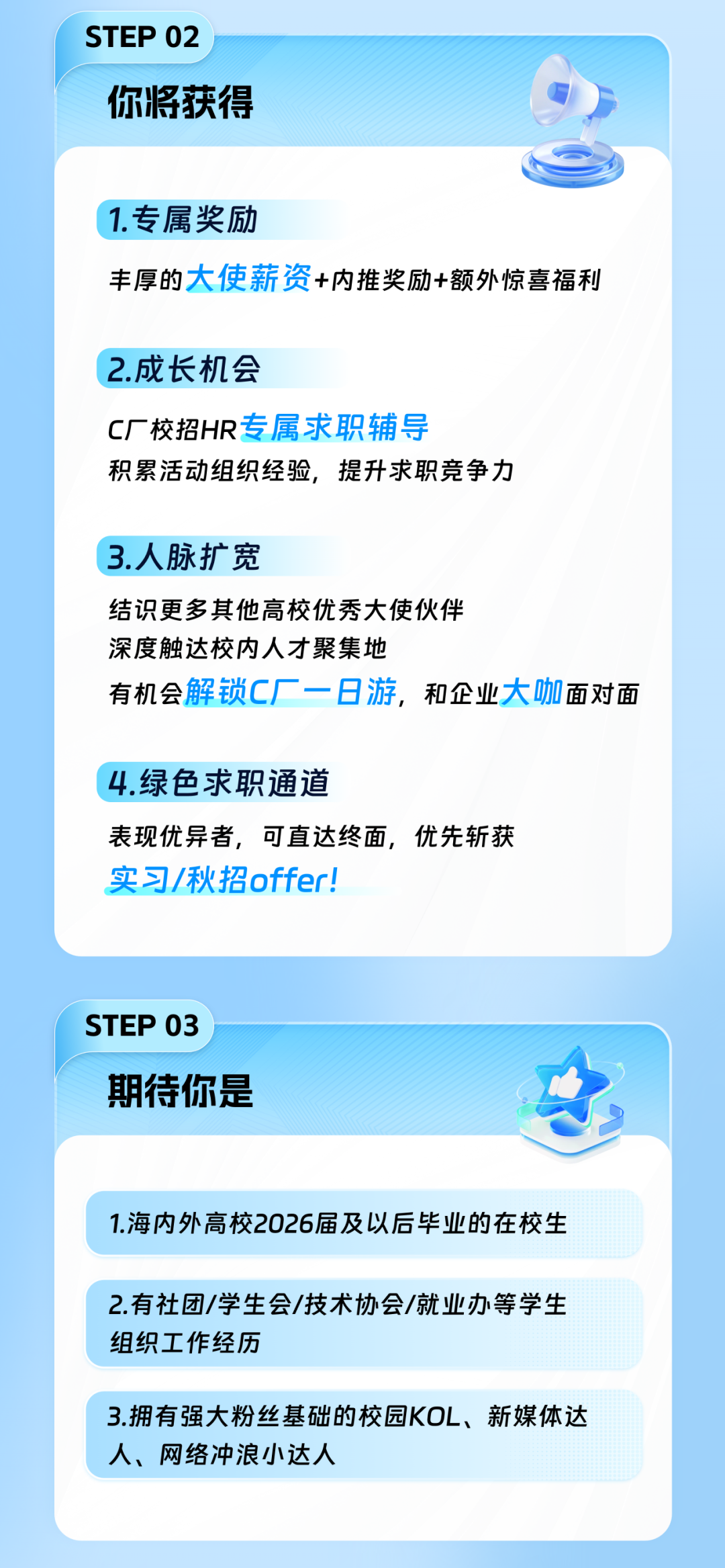<p>STEP02</p>
<p>你将获得</p>
<p>1.专属奖励</p>
<p>丰厚的大使薪资+内推奖励+额外惊喜福利</p>
<p>2.成长机会</p>
<p>C厂校招HR专属求职辅导</p>
<p>积累活动组织经验,提升求职竞争力</p>
<p>3.人脉扩宽</p>
<p>结识更多其他高校优秀大使伙伴</p>
<p>深度触达校内人才聚集地</p>
<p>有机会解锁C厂一日游和</p>
<p>和企业大咖面对面</p>
<p>4.绿色求职通道</p>
<p>表现优异者，可直达终面，优先斩获</p>
<p>实习秋招offer!</p>
<p>STEP 03</p>
<p>期待你是</p>
<p>1.海内外高校2026届及以后毕业的在校生</p>
<p>2.有社团/学生会/技术协会/就业办等学生</p>
<p>组织工作经历</p>
<p>3.拥有强大粉丝基础的校园KOL、新媒体达</p>
<p>人、网络冲浪小达人</p>
