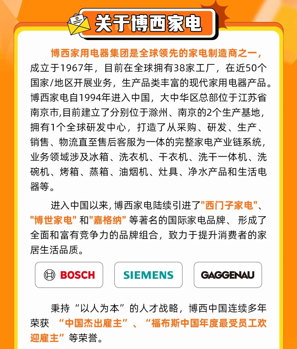 <p>秉持“以人为本”的人才战略,博西中国连续多年</p>
<p>荣获“中国杰出雇主”、“福布斯中国年度最受员工欢</p>
<p>迎雇主”等荣誉。</p>

<table>
<tr><td></td>
<td>关于博西家电</td>
<td></td>
</tr>
<tr><td></td>
<td></td>
<td></td>
</tr>
<tr><td colspan="3">博西家用电器集团是全球领先的家电制造商之一,成立于1967年,目前在全球拥有38家工厂,在近50个国家/地区开展业务,生产品类丰富的现代家用电器产品。博西家电自1994年进入中国,大中华区总部位于江苏省南京市,目前建立了分别位于滁州、南京的2个生产基地,拥有1个全球研发中心,打造了从采购、研发、生产、销售、物流直至售后客服为一体的完整家电产业链系统,业务领域涉及冰箱、洗衣机、干衣机、洗干一体机、洗碗机、烤箱、蒸箱、油烟机、灶具、净水产品和生活电器等。进入中国以来,博西家电陆续引进了"西门子家电"、"博世家电"和"嘉格纳"等著名的国际家电品牌、形成了全面和富有竞争力的品牌组合,致力于提升消费者的家居生活品质。</td>
</tr>
<tr><td>④BOSCH</td>
<td>SI EMENS 5</td>
<td>GAGGENAU</td>
</tr>
</table>
