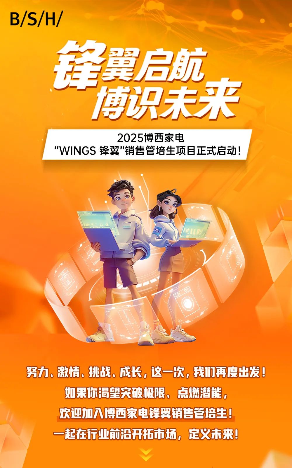 <p>B/S/H/</p>
<p>E</p>
<p>锋翼启航</p>
<p>” 博识未来</p>
<p>2025博西家电</p>
<p>"WINGS锋翼"销售管培生项目正式启动!</p>
<p>努力。激情。挑战。成长。这一次,我们再度出发</p>
<p>如果你渴望突破极限。点燃潜能。</p>
<p>欢迎加入博西家电锋翼销售管培生</p>
<p>一起在行业前沿开拓市场。定义未来</p>
