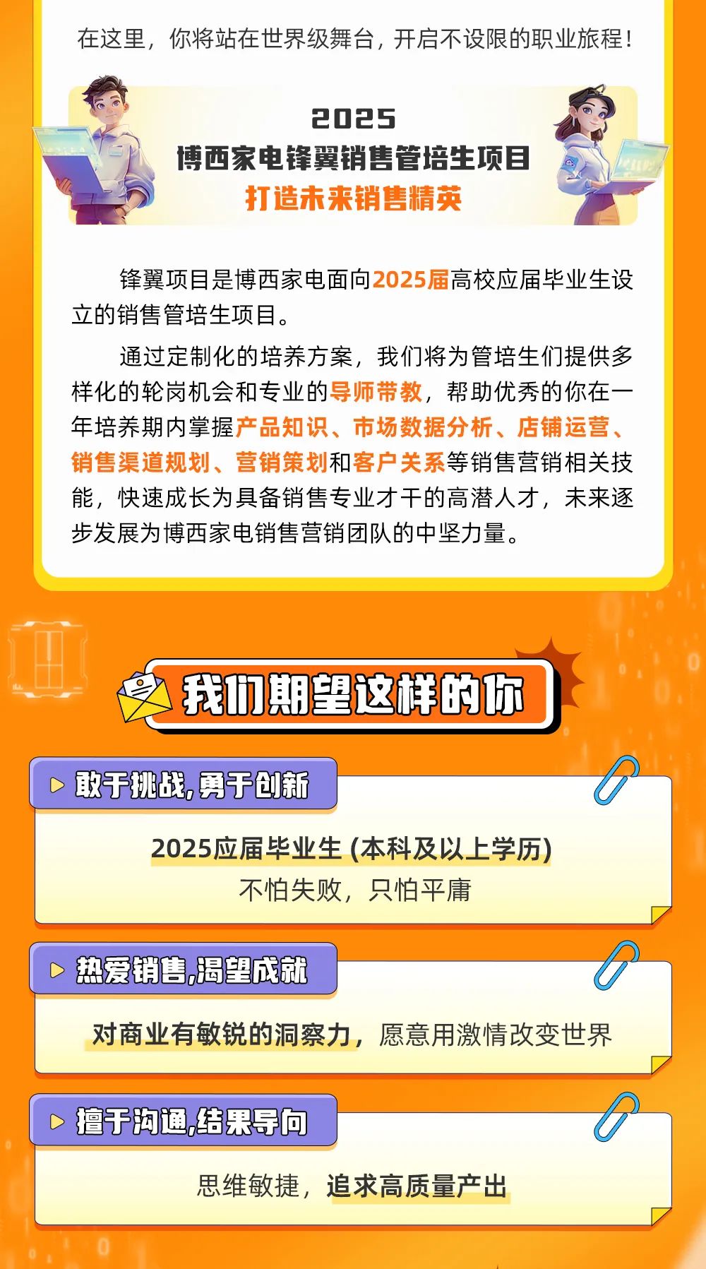 <p>在这里,你将站在世界级舞台,开启不设限的职业旅程!</p>
<p>2025</p>
<p>博西家电锋翼销售管培生项目</p>
<p>打造未来销售精英</p>
<p>锋翼项目是博西家电面向2025届高校应届毕业生设</p>
<p>立的销售管培生项目。</p>
<p>通过定制化的培养方案,我们将为管培生们提供多</p>
<p>样化的轮岗机会和专业的导师带教,帮助优秀的你在一-</p>
<p>年培养期内掌握产品知识、市场数据分析、店铺运营、</p>
<p>销售渠道规划、营销策划和客户关系等销售营销相关技</p>
<p>能,快速成长为具备销售专业才干的高潜人才,未来逐</p>
<p>步发展为博西家电销售营销团队的中坚力量。</p>
<p>我们期望这样的你</p>
<p>D敢于挑战勇于创新</p>
<p>2025应届毕业生(本科及以上学历)</p>
<p>不怕失败,只怕平庸</p>
<p>>热爱销售.渴望成就。</p>
<p>对商业有敏锐的洞察力,愿意用激情改变世界</p>
<p>>擅7沟通,结果导向。</p>
<p>思维敏捷,追求高质量产出</p>
<p>0</p>
